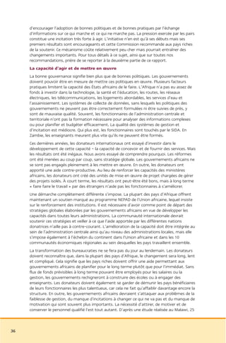 d’encourager l’adoption de bonnes politiques et de bonnes pratiques par l’échange
     d’informations sur ce qui marche et ce qui ne marche pas. La pression exercée par les pairs
     constitue une incitation très forte à agir. L’initiative n’en est qu’à ses débuts mais ses
     premiers résultats sont encourageants et cette Commission recommande aux pays riches
     de la soutenir. Ce mécanisme coûte relativement peu cher mais pourrait entraîner des
     changements importants. Pour tous détails à ce sujet, ainsi que sur toutes nos
     recommandations, prière de se reporter à la deuxième partie de ce rapport.
     La capacité d’agir et de mettre en œuvre
     La bonne gouvernance signifie bien plus que de bonnes politiques. Les gouvernements
     doivent pouvoir être en mesure de mettre ces politiques en œuvre. Plusieurs facteurs
     pratiques limitent la capacité des États africains de le faire. L’Afrique n’a pas eu assez de
     fonds à investir dans la technologie, la santé et l’éducation, les routes, les réseaux
     électriques, les télécommunications, les logements abordables, les services d’eau et
     l’assainissement. Les systèmes de collecte de données, sans lesquels les politiques des
     gouvernements ne peuvent pas être correctement formulées ni être suivies de près, y
     sont de mauvaise qualité. Souvent, les fonctionnaires de l’administration centrale et
     territoriale n’ont pas la formation nécessaire pour analyser des informations complexes
     ou pour planifier et budgéter efficacement. La qualité des systèmes de gestion et
     d’incitation est médiocre. Qui plus est, les fonctionnaires sont touchés par le SIDA. En
     Zambie, les enseignants meurent plus vite qu’ils ne peuvent être formés.
     Ces dernières années, les donateurs internationaux ont essayé d’investir dans le
     développement de cette capacité – la capacité de concevoir et de fournir des services. Mais
     les résultats ont été inégaux. Nous avons essayé de comprendre pourquoi. Les réformes
     ont été menées au coup par coup, sans stratégie globale. Les gouvernements africains ne
     se sont pas engagés pleinement à les mettre en œuvre. En outre, les donateurs ont
     apporté une aide contre-productive. Au lieu de renforcer les capacités des ministères
     africains, les donateurs ont créé des unités de mise en œuvre de projet chargées de gérer
     des projets isolés. À court terme, les résultats ont peut-être été bons, mais à long terme
     « faire faire le travail » par des étrangers n’aide pas les fonctionnaires à s’améliorer.
     Une démarche complètement différente s’impose. La plupart des pays d’Afrique offrent
     maintenant un soutien marqué au programme NEPAD de l’Union africaine, lequel insiste
     sur le renforcement des institutions. Il est nécessaire d’avoir comme point de départ des
     stratégies globales élaborées par les gouvernements africains en vue de développer les
     capacités dans toutes leurs administrations. La communauté internationale devrait
     soutenir ces stratégies et veiller à ce que l’aide apportée par les différentes nations
     donatrices n’aille pas à contre-courant. L’amélioration de la capacité doit être intégrée au
     sein de l’administration centrale ainsi qu’au niveau des administrations locales, mais elle
     s’impose également à l’échelon du continent dans l’Union africaine et dans les 10
     communautés économiques régionales au sein desquelles les pays travaillent ensemble.
     La transformation des bureaucraties ne se fera pas du jour au lendemain. Les donateurs
     doivent reconnaître que, dans la plupart des pays d’Afrique, le changement sera long, lent
     et compliqué. Cela signifie que les pays riches doivent offrir une aide permettant aux
     gouvernements africains de planifier pour le long terme plutôt que pour l’immédiat. Sans
     flux de fonds prévisibles à long terme pouvant être employés pour les salaires ou la
     gestion, les gouvernements rechigneront à construire des écoles ou à engager des
     enseignants. Les donateurs doivent également se garder de démunir les pays bénéficiaires
     de leurs fonctionnaires les plus talentueux, car cela ne fait qu’affaiblir davantage encore la
     structure. En outre, les gouvernements africains devraient s’attaquer aux problèmes de la
     faiblesse de gestion, du manque d’incitations à changer ce qui ne va pas et du manque de
     motivation qui sont souvent plus importants. La nécessité d’attirer, de motiver et de
     conserver le personnel qualifié l’est tout autant. D’après une étude réalisée au Malawi, 25



36
 