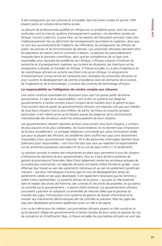 Les Raisons
% des enseignants qui ont commencé à travailler dans les zones rurales en janvier 1999
étaient partis en octobre de la même année.
La pénurie de professionnels qualifiés en Afrique est un problème grave, dont les causes
profondes sont la crise du système d’enseignement supérieur. Ces dernières années en
Afrique, l’accent a été mis, à juste titre, sur les besoins de l’éducation primaire. Cela s’est
malheureusement fait au détriment de l’enseignement secondaire et supérieur, alors que
ce sont eux qui produisent les médecins, les infirmières, les enseignants, les officiers de
police, les avocats et les fonctionnaires de demain. Les universités africaines devraient être
les pépinières de talents dont le continent a besoin. La pénurie est particulièrement
marquée dans le domaine scientifique, alors que les compétences de ce type sont
essentielles pour résoudre les problèmes de l’Afrique. L’Afrique a besoin d’instituts de
recherche et d’enseignement supérieur qui incitent les étudiants, les chercheurs et les
enseignants à étudier et travailler en Afrique. À l’heure actuelle, il y a plus d’ingénieurs et
de scientifiques africains en activité aux États-Unis qu’en Afrique. Un programme
d’investissement à long terme est nécessaire pour revitaliser les universités africaines et
pour soutenir le développement de centres d’excellence dans les domaines de la science,
de l’ingénierie et de la technologie, y compris des instituts de technologie africains.
La responsabilité ou l’obligation de rendre compte aux citoyens
Une autre condition essentielle est nécessaire pour que l’on puisse parler de bonne
gouvernance. Il s’agit de la responsabilité, c’est-à-dire un système qui oblige les
gouvernements à rendre compte à leurs citoyens de la manière dont ils gèrent le pays.
Trop souvent dans le passé, les gouvernements africains ont répondu non pas aux intérêts
de tous leurs citoyens mais à ceux d’élites, de partis, de tribus ou d’autres groupes
particuliers. Il est même arrivé qu’ils fassent passer les exigences de la communauté
internationale des donateurs avant les préoccupations de leurs citoyens.
Les gouvernements doivent répondre de leurs actes envers tous leurs citoyens, y compris
les plus pauvres et les plus vulnérables. De toute évidence, ils ne donnent pas l’impression
de le faire actuellement. Le sondage Globescan commandé par cette Commission révèle
que pour la plupart des Africains, les problèmes dont souffre leur pays sont directement
imputables à leur gouvernement national : 49 % des personnes interrogées tiennent leurs
politiciens pour responsables – soit trois fois plus que ceux qui rejettent la responsabilité
sur les anciennes puissances coloniales (16 %) ou sur les pays riches (11 % seulement).
La solution consiste à mettre des mécanismes en place pour permettre à tous les citoyens
d’influencer les décisions de leur gouvernement. Pour la, il faut de bons systèmes de
gestion économique et financière. Mais il faut également rendre les principaux groupes de
la société plus autonomes. Les députés africains ont besoin d’être formés et guidés – pour
effectuer leur travail au sein des parlements nationaux et au sein du parlement panafricain
naissant – par leurs homologues d’autres pays en voie de développement dotés de
parlements solides et des pays développés. Il est également nécessaire que les femmes y
soient mieux représentées. Le système africain de la justice – qui joue un rôle essentiel
dans le respect des droits de l’homme, des contrats et des droits de propriété, et qui exerce
un contrôle sur le gouvernement – a besoin d’être renforcé. Les gouvernements africains
pourraient y parvenir en adoptant un ensemble de mesures telles que la garantie du
mandat des juges, l’introduction d’un système de gestion de dossier informatisé et le
soutien aux mécanismes démocratiques afin de contrôler le judiciaire. Mais les juges des
pays plus développés pourraient également jouer un rôle à cet égard.
Il en va de même pour les médias. Les journalistes africains jouent un rôle crucial en ce
qu’ils peuvent obliger les gouvernements à rendre compte de leurs actes et exposer les cas
de corruption et d’inefficacité. Mais, à l’heure actuelle, les journalistes africains ne sont pas




                                                                                                    37
 