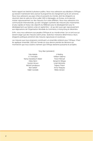 Notre rapport est destiné à plusieurs publics. Nous nous adressons aux décideurs d’Afrique
    qui doivent maintenant faire avancer le programme de changement qu’ils ont annoncé.
    Nous nous adressons aux pays riches et puissants du monde, dont les dirigeants se
    réuniront dans le cadre du G8 en juillet 2005 à Gleneagles, en Écosse, où ils devront
    insister vigoureusement sur des mesures d’un ordre différent. Nous nous adressons à la
    communauté internationale, qui doit s’engager à prendre des mesures plus importantes
    et plus rapides en faveur des objectifs du Millénaire pour le développement pour le
    développement aux Nations unies en septembre – et qui doit aussi agir vigoureusement
    aux négociations de l’Organisation Mondiale du Commerce, à Hong Kong en décembre.
    Enfin, nous nous adressons aux peuples d’Afrique et au monde entier. Car ce sont eux qui
    doivent exiger que des mesures soient prises. Seule leur insistance déterminera si leurs
    dirigeants politiques prendront des mesures vigoureuses et soutenues.
    Les mesures que nous proposons constituent un ensemble cohérent pour l’Afrique. Il faut
    les appliquer ensemble. 2005 est l’année où nous devons prendre les décisions qui
    montreront que nous voulons vraiment que l’Afrique devienne puissante et prospère.


                                      Tony Blair (président)
                         Fola Adeola                          Ji Peiding
                        K Y Amoako                        William Kalema
                   Nancy Kassebaum Baker                   Trevor Manuel
                         Hilary Benn                      Benjamin Mkapa
                       Gordon Brown                        Linah Mohohlo
                     Michel Camdessus                      Tidjane Thiam
                         Bob Geldof                        Anna Tibaijuka
                       Ralph Goodale                        Meles Zenawi




2
 