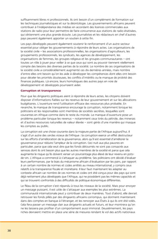 suffisamment libres ni professionnels. Ils ont besoin d’un complément de formation sur
     les techniques journalistiques et sur la déontologie. Les gouvernements africains peuvent
     contribuer à l’indépendance des médias en accordant des licences commerciales aux
     stations de radio pour leur permettre de faire concurrence aux stations de radio étatisées,
     qui obtiennent une plus grande écoute. Les journalistes et les rédacteurs en chef d’autres
     pays peuvent également apporter un soutien à cette fin.
     Les pays développés peuvent également soutenir le renforcement d’un autre secteur
     essentiel pour obliger les gouvernements à répondre de leurs actes. Les organisations de
     la société civile – les associations professionnelles, les organisations d’agriculteurs, les
     groupements professionnels, les syndicats, les agences de développement, les
     organisations de femmes, les groupes religieux et les groupes communautaires – ont
     toutes un rôle à jouer pour veiller à ce que ceux qui sont au pouvoir tiennent réellement
     compte des besoins des diverses parties de la société. Le nombre de ces organisations de
     la société civile a considérablement augmenté ces dix dernières années, mais nombre
     d’entre elles ont besoin qu’on les aide à développer les compétences dont elles ont besoin
     pour déceler les priorités douteuses, les conflits d’intérêts ou le manque de probité des
     finances publiques. Là encore, leurs homologues des autres pays en voie de
     développement et développés pourraient aider.
     Corruption et transparence
     Pour que les dirigeants politiques aient à répondre de leurs actes, les citoyens doivent
     disposer d’informations fiables sur les revenus de leur gouvernement et sur les allocations
     budgétaires. L’ouverture rend l’utilisation efficace des ressources plus probable. En
     revanche, le manque de transparence encourage la corruption, notamment lorsque les
     politiciens et les responsables sont membres de sociétés secrètes, lesquelles sont
     courantes en Afrique comme dans le reste du monde. Le manque d’ouverture pose un
     problème particulier lorsque les revenus – notamment ceux tirés du pétrole, des minerais
     et d’autres ressources naturelles de valeur élevée – sont gérés d’une manière qui masque
     les comptes au public.
     La corruption est une chose courante dans la majeure partie de l’Afrique aujourd’hui. Il
     s’agit d’un autre des cercles vicieux de l’Afrique : la corruption exerce un effet destructeur
     sur les efforts d’amélioration de la gouvernance, alors qu’il est essentiel d’améliorer la
     gouvernance pour réduire l’ampleur de la corruption. Ceci nuit aux plus pauvres en
     particulier, parce que cela veut dire que les fonds détournés ne sont pas consacrés aux
     services dont ils ont besoin plus que les autres membres de la société et parce que cela
     augmente le risque qu’ils doivent verser un pourcentage plus élevé de leur revenu en pots-
     de-vin. L’Afrique a commencé à s’attaquer au problème. Ses politiciens ont décidé d’évaluer
     leurs performances, par le biais du mécanisme africain d’évaluation par les pairs, par rapport
     à un certain nombre de normes et codes arrêtés au niveau international, y compris ceux
     relatifs à la transparence fiscale et monétaire. Il leur faut maintenant les adapter au
     contexte africain car nombre de ces normes et codes ont été conçus pour des pays qui sont
     déjà nettement plus développés que l’Afrique, qui ne possèdent pas les mêmes capacités et
     qui se trouvent confrontés à des difficultés de politique économique différentes.
     Le fléau de la corruption s’est répandu à tous les niveaux de la société. Mais pour envoyer
     un message puissant, il est utile de s’attaquer aux exemples les plus extrêmes. La
     communauté internationale peut y contribuer de deux manières. Tout d’abord, elle devrait
     retrouver les fonds pillés par des dirigeants africains corrompus, qui dorment maintenant
     dans des comptes en banque à l’étranger, et les renvoyer aux États à qui ils ont été volés.
     Cela fera passer un message clair aux dirigeants actuels et futurs, et leur montrera qu’on
     ne les laissera pas profiter d’un comportement aussi immoral. Deuxièmement, les pays
     riches devraient mettre en place une série de mesures rendant le vol des actifs nationaux




38
 