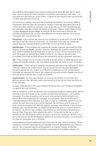 Les Raisons
plus difficile et décourageant leurs propres entreprises de verser des pots-de-vin. Après
tout, comme l’aurait dit l’ancien président et dictateur zaïrois Mobutu Sese Seko : « La
corruption est une chose qui se fait à deux : la personne corrompue et celui qui corrompt
». Il était bien placé pour le savoir.
Les sommes en question sont énormes. D’après les estimations, les sommes volées et
maintenant détenues dans des comptes en banque à l’étranger équivalent à plus de la
moitié de la dette externe du continent. Dans le pire des cas, les sommes détenues par
des particuliers dans des comptes en banque à l’étranger s’élèvent à des milliards d’USD.
Les pays développés doivent obliger les banques de leurs territoires à informer les
autorités compétentes des sommes ainsi détenues et à les leur restituer. Des mesures
s’imposent dans cinq domaines liés :
Prévention : il faut prendre des mesures pour empêcher le vol des actifs. Ce type de délit
doit figurer dans les textes de loi africains. Les institutions financières de chaque pays
doivent avoir des mesures de lutte contre le blanchiment de fonds en place.
Identification : il faut améliorer les systèmes de manière à pouvoir reconnaître les fonds
obtenus de manière illégale. Les pays riches ont développé des systèmes sophistiqués de
lutte contre le blanchiment de fonds dans le cadre de la lutte contre le terrorisme et le
trafic de drogues qui peuvent être utilisés à cette fin. Les banques devraient être
contraintes d’informer les États africains des transactions qui leur paraissent douteuses.
Gel : il faut changer la loi de manière à faciliter le gel des actifs à un stade beaucoup plus
précoce de l’enquête policière, afin d’empêcher le transfert des fonds en cours d’enquête.
Confiscation : il faut mettre en place des mécanismes permettant de confisquer les actifs
même en l’absence de condamnation. Tous les gouvernements des pays développés
devraient adopter des lois rendant la confiscation possible sans qu’une condamnation
criminelle soit nécessaire et trouver des moyens de réduire le nombre d’appels sources de
perte de temps autorisés dans ce type de situation.
Rapatriement : les États dans lesquels se trouvent les banques où les fonds sont
détenus doivent créer des instruments permettant le retour de ces fonds aux États où
ils ont été pillés.
Les pays riches devraient offrir une assistance technique pour aider l’Afrique à développer
sa capacité dans ces domaines.
Mais la corruption va bien au-delà des actes de quelques dirigeants cleptomanes. Elle est
présente à tous les niveaux. Ce qui compte vraiment pour les pauvres, c’est la petite
corruption. À la base, la question est de savoir si les gouvernements africains font
preuve de la volonté politique de s’attaquer à la corruption. Mais la communauté
internationale peut faire beaucoup à ce sujet. Il s’agit de s’intéresser autant à ceux qui
versent les pots-de-vin qu’à ceux qui les reçoivent. De nombreux accords axés sur la
lutte contre la corruption ont déjà été adoptés au niveau international. Il faut les faire
appliquer plus rigoureusement. La convention des Nations unies sur la lutte contre la
corruption – le premier acte juridique international qui reconnaisse la nécessité pour
tous les États d’agir pour faire rapatrier les actifs – n’a pas été ratifiée par un seul
membre du G8. Elle ne pourra entrer en vigueur qu’une fois ratifiée par 30 États. Il ne
sert à rien pour le monde développé de déplorer la corruption africaine s’il ne prend pas
les mesures nécessaires pour y remédier.
La transparence est particulièrement importante dans les pays riches en minerais. Toutes
les preuves montrent que le pétrole, par exemple, n’enrichit généralement que l’élite au
pouvoir. Pour la grande majorité de la population, la richesse minérale semble bien
souvent ne servir qu’à accroître la corruption, la pauvreté et l’instabilité politique. Les




                                                                                                 39
 