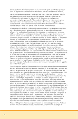 électeurs africains doivent exiger de leurs gouvernements qu’ils accordent au public un
     droit de regard sur la comptabilisation des revenus tirés de l’extraction des minerais.
     La communauté internationale a également son rôle à jouer. Non seulement elle doit
     s’attaquer directement à la corruption, mais elle peut également exiger que les
     multinationales actives dans les pays en voie de développement adoptent un
     comportement plus rigoureux. En l’absence de lois régissant les actes des entreprises
     internationales, il faudrait recourir à des codes et à des normes pour guider leur
     comportement. Les actionnaires et les consommateurs doivent exercer leur influence
     considérable pour veiller à ce que ces codes et normes soient respectés.
     Une initiative prometteuse a été adoptée dans ce domaine : l’initiative de transparence
     des industries extractives, qui est actuellement mise en œuvre dans plusieurs pays
     africains : les sociétés d’exploitation de minerais, de gaz et de pétrole sont tenues de
     déclarer publiquement tous les paiements qu’elles versent aux gouvernements, et ces
     derniers doivent également publier les sommes reçues de ces sociétés. Les citoyens
     comme les groupes concernés peuvent ainsi examiner les chiffres indiqués. Ce programme
     n’en est qu’à ses débuts et ce que l’on espère accomplir ainsi n’a pas encore été
     déterminé clairement. Cette initiative ne résoudra peut-être pas tous les problèmes
     immédiatement, mais il s’agit d’un premier pas important vers une plus grande
     responsabilisation. La communauté internationale et un plus grand nombre d’États
     africains devraient soutenir cette initiative et encourager tous les pays riches en
     ressources à y participer, comme l’ont déjà fait le Nigeria, le Ghana, la République du
     Congo et São Tomé e Príncipe. Ceci suppose de financer la formation des fonctionnaires et
     des systèmes publics pour permettre au programme de fonctionner. Les organisations de
     la société civile chargées de le surveiller auront également besoin d’une aide de ce type.
     Mais les secteurs du pétrole et de l’exploitation minière ne sont pas les seuls où de
     l’argent est perdu en raison d’une mauvaise gestion et de la corruption. Des secteurs tels
     que la sylviculture et la pêche pourraient également bénéficier d’une plus grande
     ouverture à propos des flux de revenus et la communauté internationale devrait apporter
     son soutien à cet égard.
     Un domaine dans lequel les conséquences de la corruption se font sérieusement ressentir
     est celui des marché publics, c’est-à-dire la manière dont les services publics achètent des
     biens et services. L’abus de ce système peut prendre de multiples formes. Lorsque des
     contrats publics sont proposés dans des soumissions cachées, il est possible que des pots-
     de-vin – connus sous des euphémismes tels que « primes de signature » – soient
     demandés ou proposés. Il arrive que les devis soient trafiqués de manière à contenir des
     frais qui n’existent pas. Le problème ne vient pas seulement des politiciens et des
     fonctionnaires : il vient également des banquiers, des avocats, des comptables et des
     ingénieurs travaillant dans le cadre de contrats publics. La corruption de grande échelle
     ajoute au moins 25 % au coût des achats du gouvernement et il en résulte souvent des
     constructions de qualité inférieure et des achats inutiles. C’est aux dirigeants africains qu’il
     incombe de s’attaquer à ces pratiques et de faire preuve de la volonté politique d’aller au
     bout de ce qu’ils ont commencé. Mais la communauté internationale peut aussi jouer un
     rôle utile à ce sujet. Elle doit encourager l’adoption de méthodes de vente de biens et
     services plus transparentes en Afrique comme dans le monde développé. Les agences de
     crédit à l’exportation des pays riches – organismes d’État qui offrent des prêts, des
     garanties, des crédits et des assurances aux entreprises privées qui investissent ou se
     lancent dans le commerce avec des pays en voie de développement – peuvent faire
     dépendre l’octroi de fonds du respect des mesures de lutte contre la corruption.
     Telles sont les principales mesures qui s’imposent en matière de gouvernance. Après un
     examen minutieux de toutes les preuves disponibles, la Commission est obligée de




40
 