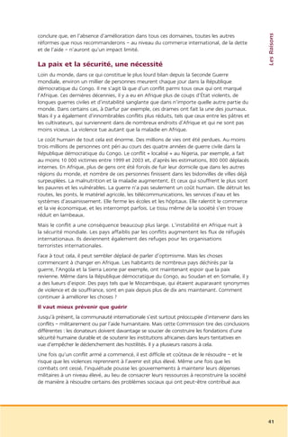 Les Raisons
conclure que, en l’absence d’amélioration dans tous ces domaines, toutes les autres
réformes que nous recommanderons – au niveau du commerce international, de la dette
et de l’aide – n’auront qu’un impact limité.

La paix et la sécurité, une nécessité
Loin du monde, dans ce qui constitue le plus lourd bilan depuis la Seconde Guerre
mondiale, environ un millier de personnes meurent chaque jour dans la République
démocratique du Congo. Il ne s’agit là que d’un conflit parmi tous ceux qui ont marqué
l’Afrique. Ces dernières décennies, il y a eu en Afrique plus de coups d’État violents, de
longues guerres civiles et d’instabilité sanglante que dans n’importe quelle autre partie du
monde. Dans certains cas, à Darfur par exemple, ces drames ont fait la une des journaux.
Mais il y a également d’innombrables conflits plus réduits, tels que ceux entre les pâtres et
les cultivateurs, qui surviennent dans de nombreux endroits d’Afrique et qui ne sont pas
moins vicieux. La violence tue autant que la maladie en Afrique.
Le coût humain de tout cela est énorme. Des millions de vies ont été perdues. Au moins
trois millions de personnes ont péri au cours des quatre années de guerre civile dans la
République démocratique du Congo. Le conflit « localisé » au Nigeria, par exemple, a fait
au moins 10 000 victimes entre 1999 et 2003 et, d’après les estimations, 800 000 déplacés
internes. En Afrique, plus de gens ont été forcés de fuir leur domicile que dans les autres
régions du monde, et nombre de ces personnes finissent dans les bidonvilles de villes déjà
surpeuplées. La malnutrition et la maladie augmentent. Et ceux qui souffrent le plus sont
les pauvres et les vulnérables. La guerre n’a pas seulement un coût humain. Elle détruit les
routes, les ponts, le matériel agricole, les télécommunications, les services d’eau et les
systèmes d’assainissement. Elle ferme les écoles et les hôpitaux. Elle ralentit le commerce
et la vie économique, et les interrompt parfois. Le tissu même de la société s’en trouve
réduit en lambeaux.
Mais le conflit a une conséquence beaucoup plus large. L’instabilité en Afrique nuit à
la sécurité mondiale. Les pays affaiblis par les conflits augmentent les flux de réfugiés
internationaux. Ils deviennent également des refuges pour les organisations
terroristes internationales.
Face à tout cela, il peut sembler déplacé de parler d’optimisme. Mais les choses
commencent à changer en Afrique. Les habitants de nombreux pays déchirés par la
guerre, l’Angola et la Sierra Leone par exemple, ont maintenant espoir que la paix
revienne. Même dans la République démocratique du Congo, au Soudan et en Somalie, il y
a des lueurs d’espoir. Des pays tels que le Mozambique, qui étaient auparavant synonymes
de violence et de souffrance, sont en paix depuis plus de dix ans maintenant. Comment
continuer à améliorer les choses ?
Il vaut mieux prévenir que guérir
Jusqu’à présent, la communauté internationale s’est surtout préoccupée d’intervenir dans les
conflits – militairement ou par l’aide humanitaire. Mais cette Commission tire des conclusions
différentes : les donateurs doivent davantage se soucier de construire les fondations d’une
sécurité humaine durable et de soutenir les institutions africaines dans leurs tentatives en
vue d’empêcher le déclenchement des hostilités. Il y a plusieurs raisons à cela.
Une fois qu’un conflit armé a commencé, il est difficile et coûteux de le résoudre – et le
risque que les violences reprennent à l’avenir est plus élevé. Même une fois que les
combats ont cessé, l’inquiétude pousse les gouvernements à maintenir leurs dépenses
militaires à un niveau élevé, au lieu de consacrer leurs ressources à reconstruire la société
de manière à résoudre certains des problèmes sociaux qui ont peut-être contribué aux




                                                                                                 41
 