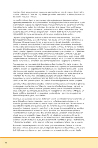 hostilités. Ainsi, les pays qui ont connu une guerre civile ont plus de chances de connaître
     d’autres combats au cours des cinq années qui suivent. Les conflits violents sont un autre
     des cercles vicieux de l’Afrique.
     Les conflits coûtent cher à la communauté internationale aussi. Les pays donateurs
     répondent généralement aux conflits violents en déployant des forces de maintien de la paix
     et en mettant en place des programmes de développement une fois les combats terminés.
     Cela coûte cher. Le budget des opérations de maintien de la paix de l’ONU en Afrique du
     début de l’année à juin 2005 s’élève à 2,86 milliards d’USD. À cela s’ajoute le coût de l’aide
     aux zones de guerre. L’Afrique a reçu environ 7 milliards d’USD d’aide humanitaire entre
     1995 et 2001, dont une grande partie a été envoyée en réponse à des conflits.
     La guerre oblige également à reconstruire les infrastructures essentielles. Le coût des
     dommages matériels du génocide rwandais s’est élevé à environ 1 milliard d’USD. Dans la
     République démocratique du Congo, la reconstruction devrait, d’après les estimations,
     coûter 20 milliards d’USD et même si une croissance soutenue commence maintenant il
     faudra au pays plusieurs dizaines d’années pour revenir au niveau de richesse par habitant
     qui prévalait à l’indépendance en 1960. Plusieurs études ont montré que la prévention des
     conflits offre un rapport coût-efficacité nettement meilleur que l’intervention. D’après une
     estimation, la prévention des hostilités en Somalie aurait coûté 1,5 milliard d’USD, par
     rapport aux 7,3 milliards d’USD qu’a coûté l’intervention. L’envoi de ne serait-ce que 5 000
     troupes dotées de solides capacités de maintien de la paix aurait pu sauver un demi-million
     de vies au Rwanda. La prévention peut donner des résultats : les preuves le montrent.
     Pourquoi donc n’a-t-on pas insisté davantage sur la prévention ? En partie en raison du
     « facteur CNN ». L’importance élevée accordée à certaines urgences par les médias exerce
     une forte pression sur les politiciens internationaux pour les amener à intervenir – et s’ils
     interviennent, cela ajoute à leur prestige. En revanche, créer des mécanismes dénués de
     tout prestige afin de rendre l’Afrique moins vulnérable à la violence n’attire peut-être pas
     l’attention des médias, mais cela est beaucoup plus efficace et nettement plus
     économique. La communauté internationale doit investir davantage dans la prévention des
     conflits si elle veut que l’Afrique ait des chances de se développer et de devenir prospère.
     La meilleure façon de le faire consiste à renforcer les mécanismes permettant de gérer les
     tensions avant que la violence n’éclate. Le mécanisme le plus évident pour y parvenir est
     un État puissant et efficace, muni de systèmes permettant de résoudre les différends
     entre particuliers ou entre groupes avant qu’ils ne dégénèrent en violence. L’Afrique a un
     double problème à cet égard. Les sources de tension élevée y sont nombreuses et les
     mécanismes pour les gérer y sont faibles.
     En Afrique, les causes de ces sources de tension varient considérablement d’un endroit à un
     autre. Mais elles présentent des points communs. La faiblesse des institutions et la
     mauvaise gouvernance sont des facteurs de risque, tout comme le sont l’autoritarisme, la
     pauvreté et l’inégalité, ainsi que l’exclusion des minorités du pouvoir. Les États dans
     lesquels les niveaux de corruption sont élevés et les niveaux de responsabilité bas semblent
     particulièrement enclins à la violence. Il en va de même pour les économies qui tirent
     l’essentiel de leurs revenus d’un ou deux produits de base. Le rapport entre la richesse en
     pétrole ou en minerais et les risques de conflit est très étroit. La tension créée par les
     problèmes d’accès à la terre, à l’eau et à d’autres ressources moins lucratives mais vitales
     constitue un autre facteur. En outre, bien évidemment, l’identité de groupe – le tribalisme,
     l’ethnicité ou la religion – entre souvent en ligne de compte dans la lutte pour le pouvoir.
     À tout cela s’ajoute la grande quantité d’armes qu’il est maintenant facile de se procurer
     dans toute l’Afrique. Dans certains pays, il est possible d’acheter un Kalachnikov AK-47 au prix
     de 6 USD seulement. Les armes sont non seulement une cause de violence, mais elles la




42
 