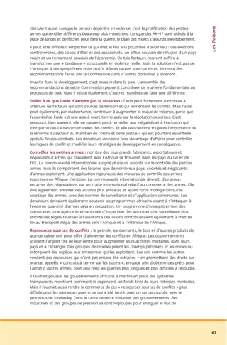 Les Raisons
stimulent aussi. Lorsque la tension dégénère en violence, c’est la prolifération des petites
armes qui rend les différends beaucoup plus meurtriers. Lorsque des AK-47 sont utilisés à la
place de lances et de flèches pour faire la guerre, le bilan des morts s’alourdit inévitablement.
Il peut être difficile d’empêcher ce qui met le feu à la poudrière d’avoir lieu : des élections
controversées, des coups d’État et des assassinats, un afflux soudain de réfugiés d’un pays
voisin et un revirement soudain de l’économie. De tels facteurs peuvent suffire à
transformer une « tendance » structurelle en violence réelle. Mais la solution n’est pas de
s’attaquer à ces symptômes mais plutôt à leurs causes sous-jacentes. Nombre des
recommandations faites par la Commission dans d’autres domaines y aideront.
Investir dans le développement, c’est investir dans la paix. L’ensemble des
recommandations de cette Commission peuvent contribuer de manière fondamentale au
processus de paix. Mais il existe également d’autres manières de faire une différence :
Veiller à ce que l’aide n’empire pas la situation : l’aide peut fortement contribuer à
atténuer les facteurs qui sont sources de tension et qui alimentent les conflits. Mais l’aide
peut également, par inadvertance, contribuer à augmenter le risque de violence, parce que
l’essentiel de l’aide est une aide à court terme axée sur la résolution des crises. C’est
pourquoi, bien souvent, elle ne parvient pas à remédier aux inégalités et à l’exclusion qui
font partie des causes structurelles des conflits. Et elle sous-estime toujours l’importance de
la réforme du secteur du maintien de l’ordre et de la justice – qui est pourtant essentielle
après la fin des combats. Les donateurs devraient faire davantage d’efforts pour contrôler
les risques de conflit et modifier leurs stratégies de développement en conséquence.
Contrôler les petites armes : nombre des plus grands fabricants, exportateurs et
négociants d’armes qui travaillent avec l’Afrique se trouvent dans les pays du G8 et de
l’UE. La communauté internationale a signé plusieurs accords sur le contrôle des petites
armes mais ils comportent des lacunes que de nombreux pays, sociétés et négociants
d’armes exploitent. Une application rigoureuse des mesures de contrôle des armes
exportées en Afrique s’impose. La communauté internationale devrait, d’urgence,
entamer des négociations sur un traité international relatif au commerce des armes. Elle
doit également adopter des accords plus efficaces et ayant force d’obligation sur le
courtage des armes, avec des normes de surveillance et d’application communes. Les
donateurs devraient également soutenir les programmes africains visant à s’attaquer à
l’énorme quantité d’armes déjà en circulation. Un programme d’enregistrement des
transitaires, une agence internationale d’inspection des avions et une surveillance plus
étroite des règles relatives à l’assurance des avions contribueraient également à mettre
fin au transport illégal des armes vers l’Afrique et à l’intérieur de l’Afrique.
Ressources sources de conflits : le pétrole, les diamants, le bois et d’autres produits de
grande valeur ont pour effet d’alimenter les conflits en Afrique. Les gouvernements
utilisent l’argent tiré de leur vente pour augmenter leurs activités militaires, dans leurs
pays et à l’étranger. Des groupes de rebelles pillent les champs pétroliers et les mines ou
extorquent des espèces aux entreprises qui les exploitent. Les uns comme les autres
vendent des ressources qui n’ont pas encore été extraites – en promettant des droits sur
avance, appelés « contrats à terme sur les butins », en gage afin d’obtenir des prêts pour
l’achat d’autres armes. Tout cela rend les guerres plus longues et plus difficiles à résoudre.
Il faudrait pousser les gouvernements africains à mettre en place des systèmes
transparents montrant comment ils dépensent les fonds tirés de leurs richesses minérales.
Mais il faudrait aussi rendre le commerce de ces « ressources sources de conflits » plus
difficile pour les parties en guerre, ce qui a été tenté, avec un certain succès, avec le
processus de Kimberley. Dans le cadre de cette initiative, des gouvernements, des
industriels et des groupes de pression se sont regroupés pour endiguer le flux de




                                                                                                    43
 