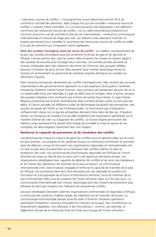« diamants sources de conflits ». Ce programme couvre désormais environ 98 % du
     commerce mondial des diamants. Mais chaque fois qu’une nouvelle « ressource source de
     conflits » a besoin d’être contrôlée, il y a un lent processus de négociation. Une définition
     commune des ressources sources de conflits – et un cadre international instauré d’un
     commun accord en vue de contrôler le flux de ces marchandises – rendrait la communauté
     internationale en mesure de réagir plus vite. Les Nations unies devraient instituer un
     organe permanent pour surveiller le commerce des ressources sources de conflits et veiller
     à ce que les sanctions qui s’imposent soient appliquées.
     Rôle des sociétés étrangères dans les zones de conflit : un meilleur comportement de
     la part des sociétés étrangères pourrait améliorer le climat de paix et de sécurité en
     Afrique. Il arrive parfois que, sans le vouloir, elles empirent les choses en faisant appel à
     des sociétés de sécurité pour protéger leurs activités. Ces armées privées peuvent se
     trouver impliquées dans des violations des droits de l’homme. Des groupes rebelles
     peuvent s’emparer de leurs armes. Elles peuvent faire monter davantage encore la
     tension en embauchant du personnel de certaines origines ethniques ou sociales au
     détriment d’autres.
     Mais certaines entreprises alimentent les conflits volontairement. Elles versent des sommes
     importantes à des gouvernements oppressifs ou à des seigneurs de la guerre. Certaines
     entreprises facilitent même l’achat d’armes. Dans certains cas (versement de pots-de-vin à
     un responsable local, par exemple), il s’agit de délits purs et simples. Dans d’autres, lorsque
     des peuples indigènes sont contraints par la force de quitter leurs terres, il s’agit d’actes
     illégaux condamnés par le droit international. Mais nombre de leurs actes ne sont pas des
     délits. À l’heure actuelle, les différents codes de déontologie facultatifs des entreprises, tels
     que les consignes de l’OCDE sur les multinationales, ne fournissent pas d’indications
     suffisamment claires sur ce que les entreprises devraient faire dans de tels cas. Il faudrait
     réviser ces consignes de manière à ce qu’elles englobent des dispositions spécifiques sur la
     manière d’éviter de créer ou d’aggraver les conflits. Le nouvel organe permanent des
     Nations unies susmentionné devrait être chargé de surveiller la mise en œuvre de ces
     consignes, en décourageant clairement leur non-respect.
     Renforcer la capacité de prévention et de résolution des conflits
     Les personnes les mieux en mesure de gérer les conflits sont en général celles qui en sont
     les plus proches. Les organes et les systèmes locaux ou nationaux constituent la première
     ligne de défense. Lorsqu’ils échouent, les organisations régionales et internationales ont
     un rôle à jouer dans la prévention et la résolution des conflits violents et dans la
     protection des civils. Les communautés économiques régionales de l’Afrique et l’Union
     africaine ont joué un rôle de plus en plus actif à cet égard ces dernières années. Ces
     organisations développent leur capacité de détecter les conflits et de servir de médiateurs,
     et de mener des opérations de maintien de la paix au besoin. La communauté
     internationale s’est, dans le passé, engagée à renforcer la capacité de maintien de la paix
     en Afrique. Ces promesses devraient être honorées par, par exemple, le soutien à la
     formation et à la logistique de la Force d’intervention africaine, force de maintien de la
     paix continentale créée sous les auspices de l’Union africaine. Mais ce n’est pas tout. La
     communauté internationale doit investir davantage dans des moyens de prévention plus
     efficaces et dans des moyens non militaires de résoudre les conflits.
     Les pays développés devraient aider les organisations continentales et régionales d’Afrique
     à construire des systèmes d’alerte rapide, de médiation et de maintien de la paix. La
     communauté internationale devrait aussi les aider à financer certaines opérations
     spécifiques (médiation, missions d’enquête et maintien de la paix). Des contributions au
     financement régulières, non affectées à des fins précises – comme, par exemple, le
     règlement annuel de la moitié des frais du Fonds pour la paix de l’Union africaine –




44
 