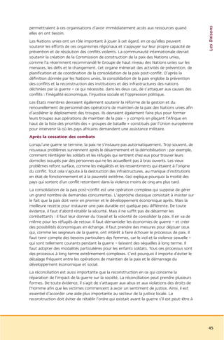 Les Raisons
permettraient à ces organisations d’avoir immédiatement accès aux ressources quand
elles en ont besoin.
Les Nations unies ont un rôle important à jouer à cet égard, en ce qu’elles peuvent
soutenir les efforts de ces organismes régionaux et s’appuyer sur leur propre capacité de
prévention et de résolution des conflits violents. La communauté internationale devrait
soutenir la création de la Commission de construction de la paix des Nations unies,
comme l’a récemment recommandé le Groupe de haut niveau des Nations unies sur les
menaces, les défis et le changement. Cet organe mènerait des activités de prévention, de
planification et de coordination de la consolidation de la paix post-conflit. D’après la
définition donnée par les Nations unies, la consolidation de la paix englobe la prévention
des conflits et la reconstruction des institutions et des infrastructures des nations
déchirées par la guerre – ce qui nécessite, dans les deux cas, de s’attaquer aux causes des
conflits : l’inégalité économique, l’injustice sociale et l’oppression politique.
Les États membres devraient également soutenir la réforme de la gestion et du
renouvellement de personnel des opérations de maintien de la paix des Nations unies afin
d’accélérer le déploiement des troupes. Ils devraient également faire plus pour former
leurs troupes aux opérations de maintien de la paix – y compris en plaçant l’Afrique en
haut de la liste des priorités des « groupes de bataille » constitués par l’Union européenne
pour intervenir là où les pays africains demandent une assistance militaire.
Après la cessation des combats
Lorsqu’une guerre se termine, la paix ne s’instaure pas automatiquement. Trop souvent, de
nouveaux problèmes surviennent après le désarmement et la démobilisation : par exemple,
comment réintégrer les soldats et les réfugiés qui rentrent chez eux pour trouver leurs
domiciles occupés par des personnes qui ne les accueillent pas à bras ouverts. Les vieux
problèmes refont surface, comme les inégalités et les ressentiments qui étaient à l’origine
du conflit. Tout cela s’ajoute à la destruction des infrastructures, au manque d’institutions
en état de fonctionnement et à la pauvreté extrême. Ceci explique pourquoi la moitié des
pays qui sortent d’un conflit retombent dans la violence moins de cinq ans plus tard.
La consolidation de la paix post-conflit est une opération complexe qui suppose de gérer
un grand nombre de demandes concurrentes. L’approche classique consistait à insister sur
le fait que la paix doit venir en premier et le développement économique après. Mais la
meilleure recette pour instaurer une paix durable est quelque peu différente. De toute
évidence, il faut d’abord rétablir la sécurité. Mais il ne suffit pas de désarmer les
combattants : il faut leur donner du travail et la volonté de consolider la paix. Il en va de
même pour les réfugiés de retour. Il faut démanteler les économies de guerre – et créer
des possibilités économiques en échange. Il faut prendre des mesures pour déjouer ceux
qui, comme les seigneurs de la guerre, ont intérêt à faire échouer le processus de paix. Il
faut tenir compte des besoins particuliers des femmes, car le viol et la violence sexuelle –
qui sont tellement courants pendant la guerre – laissent des séquelles à long terme. Il
faut adopter des modalités particulières pour les enfants soldats. Tous ces processus sont
des processus à long terme extrêmement complexes. C’est pourquoi il importe d’éviter le
décalage fréquent entre les opérations de maintien de la paix et le démarrage du
développement économique et social.
La réconciliation est aussi importante que la reconstruction en ce qui concerne la
réparation de l’impact de la guerre sur la société. La réconciliation peut prendre plusieurs
formes. De toute évidence, il s’agit de s’attaquer aux abus et aux violations des droits de
l’homme afin que les victimes commencent à avoir un sentiment de justice. Ainsi, il est
essentiel d’accorder une aide plus importante au secteur de la justice locale. La
reconstruction doit éviter de rétablir l’ordre qui existait avant la guerre s’il est peut-être à




                                                                                                   45
 