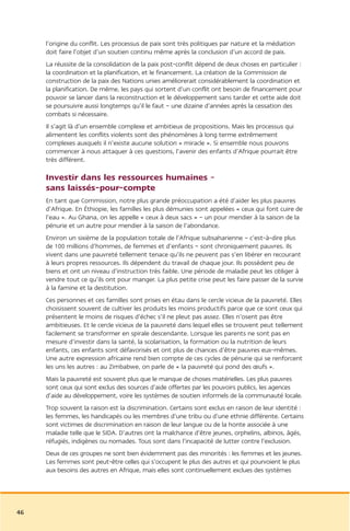 l’origine du conflit. Les processus de paix sont très politiques par nature et la médiation
     doit faire l’objet d’un soutien continu même après la conclusion d’un accord de paix.
     La réussite de la consolidation de la paix post-conflit dépend de deux choses en particulier :
     la coordination et la planification, et le financement. La création de la Commission de
     construction de la paix des Nations unies améliorerait considérablement la coordination et
     la planification. De même, les pays qui sortent d’un conflit ont besoin de financement pour
     pouvoir se lancer dans la reconstruction et le développement sans tarder et cette aide doit
     se poursuivre aussi longtemps qu’il le faut – une dizaine d’années après la cessation des
     combats si nécessaire.
     Il s’agit là d’un ensemble complexe et ambitieux de propositions. Mais les processus qui
     alimentent les conflits violents sont des phénomènes à long terme extrêmement
     complexes auxquels il n’existe aucune solution « miracle ». Si ensemble nous pouvons
     commencer à nous attaquer à ces questions, l’avenir des enfants d’Afrique pourrait être
     très différent.

     Investir dans les ressources humaines –
     sans laissés-pour-compte
     En tant que Commission, notre plus grande préoccupation a été d’aider les plus pauvres
     d’Afrique. En Éthiopie, les familles les plus démunies sont appelées « ceux qui font cuire de
     l’eau ». Au Ghana, on les appelle « ceux à deux sacs » – un pour mendier à la saison de la
     pénurie et un autre pour mendier à la saison de l’abondance.
     Environ un sixième de la population totale de l’Afrique subsaharienne – c’est-à-dire plus
     de 100 millions d’hommes, de femmes et d’enfants – sont chroniquement pauvres. Ils
     vivent dans une pauvreté tellement tenace qu’ils ne peuvent pas s’en libérer en recourant
     à leurs propres ressources. Ils dépendent du travail de chaque jour. Ils possèdent peu de
     biens et ont un niveau d’instruction très faible. Une période de maladie peut les obliger à
     vendre tout ce qu’ils ont pour manger. La plus petite crise peut les faire passer de la survie
     à la famine et la destitution.
     Ces personnes et ces familles sont prises en étau dans le cercle vicieux de la pauvreté. Elles
     choisissent souvent de cultiver les produits les moins productifs parce que ce sont ceux qui
     présentent le moins de risques d’échec s’il ne pleut pas assez. Elles n’osent pas être
     ambitieuses. Et le cercle vicieux de la pauvreté dans lequel elles se trouvent peut tellement
     facilement se transformer en spirale descendante. Lorsque les parents ne sont pas en
     mesure d’investir dans la santé, la scolarisation, la formation ou la nutrition de leurs
     enfants, ces enfants sont défavorisés et ont plus de chances d’être pauvres eux-mêmes.
     Une autre expression africaine rend bien compte de ces cycles de pénurie qui se renforcent
     les uns les autres : au Zimbabwe, on parle de « la pauvreté qui pond des œufs ».
     Mais la pauvreté est souvent plus que le manque de choses matérielles. Les plus pauvres
     sont ceux qui sont exclus des sources d’aide offertes par les pouvoirs publics, les agences
     d’aide au développement, voire les systèmes de soutien informels de la communauté locale.
     Trop souvent la raison est la discrimination. Certains sont exclus en raison de leur identité :
     les femmes, les handicapés ou les membres d’une tribu ou d’une ethnie différente. Certains
     sont victimes de discrimination en raison de leur langue ou de la honte associée à une
     maladie telle que le SIDA. D’autres ont la malchance d’être jeunes, orphelins, albinos, âgés,
     réfugiés, indigènes ou nomades. Tous sont dans l’incapacité de lutter contre l’exclusion.
     Deux de ces groupes ne sont bien évidemment pas des minorités : les femmes et les jeunes.
     Les femmes sont peut-être celles qui s’occupent le plus des autres et qui pourvoient le plus
     aux besoins des autres en Afrique, mais elles sont continuellement exclues des systèmes




46
 