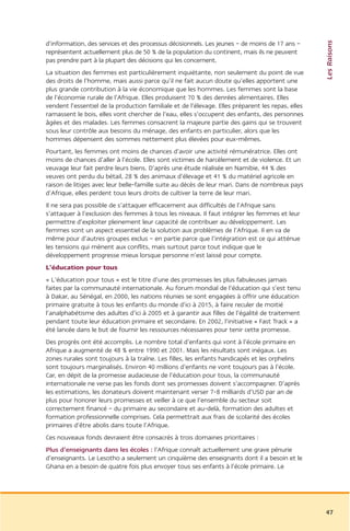 Les Raisons
d’information, des services et des processus décisionnels. Les jeunes – de moins de 17 ans –
représentent actuellement plus de 50 % de la population du continent, mais ils ne peuvent
pas prendre part à la plupart des décisions qui les concernent.
La situation des femmes est particulièrement inquiétante, non seulement du point de vue
des droits de l’homme, mais aussi parce qu’il ne fait aucun doute qu’elles apportent une
plus grande contribution à la vie économique que les hommes. Les femmes sont la base
de l’économie rurale de l’Afrique. Elles produisent 70 % des denrées alimentaires. Elles
vendent l’essentiel de la production familiale et de l’élevage. Elles préparent les repas, elles
ramassent le bois, elles vont chercher de l’eau, elles s’occupent des enfants, des personnes
âgées et des malades. Les femmes consacrent la majeure partie des gains qui se trouvent
sous leur contrôle aux besoins du ménage, des enfants en particulier, alors que les
hommes dépensent des sommes nettement plus élevées pour eux-mêmes.
Pourtant, les femmes ont moins de chances d’avoir une activité rémunératrice. Elles ont
moins de chances d’aller à l’école. Elles sont victimes de harcèlement et de violence. Et un
veuvage leur fait perdre leurs biens. D’après une étude réalisée en Namibie, 44 % des
veuves ont perdu du bétail, 28 % des animaux d’élevage et 41 % du matériel agricole en
raison de litiges avec leur belle-famille suite au décès de leur mari. Dans de nombreux pays
d’Afrique, elles perdent tous leurs droits de cultiver la terre de leur mari.
Il ne sera pas possible de s’attaquer efficacement aux difficultés de l’Afrique sans
s’attaquer à l’exclusion des femmes à tous les niveaux. Il faut intégrer les femmes et leur
permettre d’exploiter pleinement leur capacité de contribuer au développement. Les
femmes sont un aspect essentiel de la solution aux problèmes de l’Afrique. Il en va de
même pour d’autres groupes exclus – en partie parce que l’intégration est ce qui atténue
les tensions qui mènent aux conflits, mais surtout parce tout indique que le
développement progresse mieux lorsque personne n’est laissé pour compte.
L’éducation pour tous
« L’éducation pour tous » est le titre d’une des promesses les plus fabuleuses jamais
faites par la communauté internationale. Au forum mondial de l’éducation qui s’est tenu
à Dakar, au Sénégal, en 2000, les nations réunies se sont engagées à offrir une éducation
primaire gratuite à tous les enfants du monde d’ici à 2015, à faire reculer de moitié
l’analphabétisme des adultes d’ici à 2005 et à garantir aux filles de l’égalité de traitement
pendant toute leur éducation primaire et secondaire. En 2002, l’initiative « Fast Track » a
été lancée dans le but de fournir les ressources nécessaires pour tenir cette promesse.
Des progrès ont été accomplis. Le nombre total d’enfants qui vont à l’école primaire en
Afrique a augmenté de 48 % entre 1990 et 2001. Mais les résultats sont inégaux. Les
zones rurales sont toujours à la traîne. Les filles, les enfants handicapés et les orphelins
sont toujours marginalisés. Environ 40 millions d’enfants ne vont toujours pas à l’école.
Car, en dépit de la promesse audacieuse de l’éducation pour tous, la communauté
internationale ne verse pas les fonds dont ses promesses doivent s’accompagner. D’après
les estimations, les donateurs doivent maintenant verser 7-8 milliards d’USD par an de
plus pour honorer leurs promesses et veiller à ce que l’ensemble du secteur soit
correctement financé – du primaire au secondaire et au-delà, formation des adultes et
formation professionnelle comprises. Cela permettrait aux frais de scolarité des écoles
primaires d’être abolis dans toute l’Afrique.
Ces nouveaux fonds devraient être consacrés à trois domaines prioritaires :
Plus d’enseignants dans les écoles : l’Afrique connaît actuellement une grave pénurie
d’enseignants. Le Lesotho a seulement un cinquième des enseignants dont il a besoin et le
Ghana en a besoin de quatre fois plus envoyer tous ses enfants à l’école primaire. Le




                                                                                                   47
 
