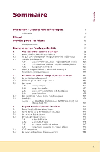 Sommaire
Sommaire

Introduction – Quelques mots sur ce rapport                                              1
         Abréviations                                                                     9
Résumé                                                                                   13
Première partie : les raisons                                                            19
         Recommandations                                                                 76
Deuxième partie : l’analyse et les faits                                                 93
1        Vue d’ensemble : pourquoi il faut agir                                          95
1.1      Pourquoi l’Afrique ne peut pas attendre                                         96
1.2      Ce qu’il faut : une impulsion forte pour rompre les cercles vicieux             98
1.3      Travailler en partenariat                                                      101
         1.3.1        Laisser l’initiative à l’Afrique : responsabilités et priorités   101
         1.3.2        La communauté mondiale : responsabilités et priorités             103
         1.3.3        Changement de méthode                                             107
1.4      Plan d’action pour soutenir la renaissance de l’Afrique                        110
         Résumé des principaux messages                                                 111
2        Les décennies perdues : le legs du passé et les causes                         117
2.1      La signification de la pauvreté                                                117
2.2      Qu’est-ce qui est arrivé à la pauvreté ?                                       119
2.3      Les causes                                                                     122
         2.3.1       Causes politiques                                                  123
         2.3.2       Causes structurelles                                               125
         2.3.3       Causes environnementales et technologiques                         127
         2.3.4       Causes humaines                                                    128
2.4      Les relations de l’Afrique avec le monde développé                             131
2.5      Conclusion                                                                     136
         Annexe : Les objectifs de développement du Millénaire devant être
                     atteints d’ici à 2015                                              137
3        Le point de vue des Africains : la culture                                     139
3.1      Démarche adoptée par la Commission                                             140
3.2      Points de vue sur le développement en Afrique                                  141
3.3      La culture et le changement                                                    142
3.4      Erreurs à propos de l’Afrique                                                  143
         3.4.1       Le legs de l’histoire                                              143
         3.4.2       La diversité africaine                                             145
         3.4.3       Les réseaux invisibles de l’Afrique                                145
         3.4.4       L’importance croissante des réseaux religieux                      146
3.5      L’héritage culturel                                                            149
3.6      La culture et la politique de développement                                    150




                                                                                              3
 