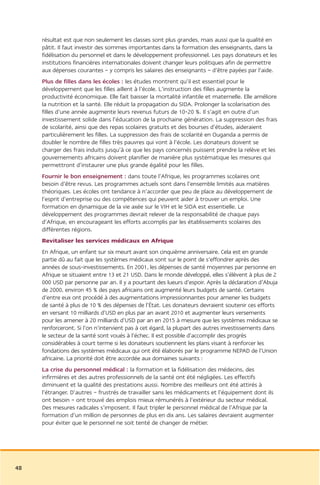 résultat est que non seulement les classes sont plus grandes, mais aussi que la qualité en
     pâtit. Il faut investir des sommes importantes dans la formation des enseignants, dans la
     fidélisation du personnel et dans le développement professionnel. Les pays donateurs et les
     institutions financières internationales doivent changer leurs politiques afin de permettre
     aux dépenses courantes – y compris les salaires des enseignants – d’être payées par l’aide.
     Plus de filles dans les écoles : les études montrent qu’il est essentiel pour le
     développement que les filles aillent à l’école. L’instruction des filles augmente la
     productivité économique. Elle fait baisser la mortalité infantile et maternelle. Elle améliore
     la nutrition et la santé. Elle réduit la propagation du SIDA. Prolonger la scolarisation des
     filles d’une année augmente leurs revenus futurs de 10-20 %. Il s’agit en outre d’un
     investissement solide dans l’éducation de la prochaine génération. La suppression des frais
     de scolarité, ainsi que des repas scolaires gratuits et des bourses d’études, aideraient
     particulièrement les filles. La suppression des frais de scolarité en Ouganda a permis de
     doubler le nombre de filles très pauvres qui vont à l’école. Les donateurs doivent se
     charger des frais induits jusqu’à ce que les pays concernés puissent prendre la relève et les
     gouvernements africains doivent planifier de manière plus systématique les mesures qui
     permettront d’instaurer une plus grande égalité pour les filles.
     Fournir le bon enseignement : dans toute l’Afrique, les programmes scolaires ont
     besoin d’être revus. Les programmes actuels sont dans l’ensemble limités aux matières
     théoriques. Les écoles ont tendance à n’accorder que peu de place au développement de
     l’esprit d’entreprise ou des compétences qui peuvent aider à trouver un emploi. Une
     formation en dynamique de la vie axée sur le VIH et le SIDA est essentielle. Le
     développement des programmes devrait relever de la responsabilité de chaque pays
     d’Afrique, en encourageant les efforts accomplis par les établissements scolaires des
     différentes régions.
     Revitaliser les services médicaux en Afrique
     En Afrique, un enfant sur six meurt avant son cinquième anniversaire. Cela est en grande
     partie dû au fait que les systèmes médicaux sont sur le point de s’effondrer après des
     années de sous-investissements. En 2001, les dépenses de santé moyennes par personne en
     Afrique se situaient entre 13 et 21 USD. Dans le monde développé, elles s’élèvent à plus de 2
     000 USD par personne par an. Il y a pourtant des lueurs d’espoir. Après la déclaration d’Abuja
     de 2000, environ 45 % des pays africains ont augmenté leurs budgets de santé. Certains
     d’entre eux ont procédé à des augmentations impressionnantes pour amener les budgets
     de santé à plus de 10 % des dépenses de l’État. Les donateurs devraient soutenir ces efforts
     en versant 10 milliards d’USD en plus par an avant 2010 et augmenter leurs versements
     pour les amener à 20 milliards d’USD par an en 2015 à mesure que les systèmes médicaux se
     renforceront. Si l’on n’intervient pas à cet égard, la plupart des autres investissements dans
     le secteur de la santé sont voués à l’échec. Il est possible d’accomplir des progrès
     considérables à court terme si les donateurs soutiennent les plans visant à renforcer les
     fondations des systèmes médicaux qui ont été élaborés par le programme NEPAD de l’Union
     africaine. La priorité doit être accordée aux domaines suivants :
     La crise du personnel médical : la formation et la fidélisation des médecins, des
     infirmières et des autres professionnels de la santé ont été négligées. Les effectifs
     diminuent et la qualité des prestations aussi. Nombre des meilleurs ont été attirés à
     l’étranger. D’autres – frustrés de travailler sans les médicaments et l’équipement dont ils
     ont besoin – ont trouvé des emplois mieux rémunérés à l’extérieur du secteur médical.
     Des mesures radicales s’imposent. Il faut tripler le personnel médical de l’Afrique par la
     formation d’un million de personnes de plus en dix ans. Les salaires devraient augmenter
     pour éviter que le personnel ne soit tenté de changer de métier.




48
 