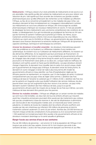 Les Raisons
Médicaments : l’Afrique a besoin d’un stock prévisible de médicaments et de vaccins à un
prix abordable. Cela signifie qu’elle doit acheter les médicaments en gros pour obtenir une
réduction de prix. Cela signifie qu’il faut accorder des incitations aux grandes sociétés
pharmaceutiques pour qu’elles effectuent des recherches sur les maladies qui affectent
l’Afrique, au lieu de se concentrer principalement sur les maladies des pays riches. Les
donateurs devraient le faire immédiatement en s’engageant irrévocablement à acheter
ces médicaments en vue d’une utilisation en Afrique, afin d’encourager les sociétés
pharmaceutiques à fabriquer ces nouveaux médicaments et vaccins. Il n’est pas possible
de développer les bons médicaments sans une bonne compréhension des conditions de vie
locales. Le développement d’un gel microbiocide qui protégerait les femmes du VIH sans
que les hommes le sachent n’obtient pas la priorité qu’il mérite. De même, aucun
traitement antirétroviral pour enfants n’est encore disponible pour les cinq millions
d’enfants qui vivent avec le VIH/SIDA en Afrique. Les gouvernements des pays donateurs
devraient aussi financer directement la recherche menée par l’Afrique afin de dynamiser la
capacité scientifique, technique et technologique du continent.
Amener les donateurs à travailler ensemble : les donateurs internationaux peuvent
créer des problèmes en se focalisant sur différentes maladies d’une manière non
systématique. Ils insistent tous sur l’utilisation de médicaments différents. Ils insistent sur
des démarches différentes. Ils ne respectent pas leurs promesses de financement. En
outre, ils apportent des fonds à court terme, ce qui empêche les gouvernements africains
de s’engager dans des projets à long terme lorsqu’ils savent qu’ils ne pourront plus les
poursuivre si le financement cesse après un ou deux ans. Lorsque l’aide est inefficace, les
donateurs sont parfois autant en faute que les bénéficiaires. Les pays donateurs doivent
changer d’approche. Ils devraient tous travailler dans le cadre d’un accord unique, établi
par le gouvernement de chaque pays d’Afrique. Ils devraient verser les fonds promis. Ils
devraient en outre s’engager à verser de l’aide à plus long terme afin d’aider les
gouvernements africains à mieux planifier. Les frais d’hospitalisation réglés par les
Africains pauvres ne représentent, en moyenne, que 5 % des budgets de santé. Il coûterait
comparativement peu aux pays riches de régler cette somme. L’abolition des frais
médicaux de base en Tanzanie ne coûterait que 31 millions d’USD. L’abolition des frais dus
par les patients en Ouganda a plus que doublé l’utilisation des services médicaux, les plus
pauvres étant ceux qui ont augmenté le plus leur recours à ces services. Les pays riches
devraient soutenir l’abolition des frais médicaux de base, jusqu’à ce que les
gouvernements africains aient les moyens de se charger de ces frais eux-mêmes. Les soins
médicaux de base devraient être gratuits pour les pauvres.
Éliminer les maladies évitables : l’Afrique est affligée par un certain nombre de maladies
qui sont tout à fait évitables. Les deux tiers de tous les enfants africains qui meurent
avant leur cinquième anniversaire pourraient être sauvés par des traitements peu coûteux
tels que des compléments à base de vitamine A, des sels de réhydratation à administrer
par voie buccale et des moustiquaires traitées avec un insecticide pour lutter contre le
paludisme. Un dixième de toutes les maladies dont les enfants africains souffrent sont
causées par des vers intestinaux qui infectent 200 millions de personnes et dont le
traitement coûterait seulement 25 cents US par enfant. Nombre des 250 000 femmes qui
meurent chaque année des complications d’une grossesse ou d’un accouchement (contre
1 500 seulement en Europe) pourraient être sauvées si les gouvernements africains et les
donateurs insistaient davantage sur la santé sexuelle et génésique.
Élargir l’accès aux services d’eau et aux sanitaires
Plus de 300 millions de personnes – soit environ 42 % de la population de l’Afrique n’ont
toujours pas accès à de l’eau salubre. Environ 60 % n’ont toujours pas accès à des
sanitaires de base. L’accès à de l’eau propre pourrait épargner aux femmes et aux filles




                                                                                                  49
 