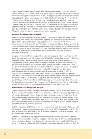 une moyenne de six kilomètres à pied pour aller chercher de l’eau, ce qui leur laisserait
     plus de temps pour la famille, l’école et le travail productif. Sans eau propre, le traitement
     antirétroviral des personnes atteintes du SIDA n’est pas aussi efficace et le lait maternisé
     ne peut pas être utilisé sans risque pour empêcher la transmission du VIH de la mère à
     l’enfant. Une meilleure gestion de l’eau peut considérablement réduire les zones de
     reproduction des moustiques qui transmettent le paludisme. Pourtant, l’aide accordée à
     ce secteur s’est effritée de 25 % depuis 1996. Cet énorme déclin témoigne d’un manque
     de perspicacité et il convient de l’inverser immédiatement, en accordant la priorité aux
     pays qui sont le plus dans le besoin. Le G8 a déjà un plan d’action complet pour l’eau en
     Afrique. Il est temps que ces engagements soient honorés.
     Protéger les personnes vulnérables
     Il existe une autre manière d’aider les pauvres : l’État devrait verser des allocations en
     espèces pour les enfants, les veuves et les orphelins, les handicapés ou les personnes
     âgées. Cette « protection sociale » peut également se présenter sous la forme
     d’avantages non financiers tels que l’éducation et les soins médicaux de base gratuits, des
     repas scolaires gratuits, des programmes de garantie d’emploi ou des formations pour les
     pauvres. Une autre forme de protection sociale consiste à défendre les droits des gens, les
     femmes et les enfants surtout, à l’héritage et à la protection contre la violence
     domestique et le viol.
     Les gouvernements africains augmentent les mesures de protection sociale parce qu’il
     s’agit d’une démarche dont le rapport coût-efficacité n’est plus à démontrer : cela revient
     beaucoup moins cher qu’une intervention en cas de crise. Le taux de scolarisation a
     augmenté de 90 % en Zambie depuis que des subventions de garde d’enfants de 6 USD
     par mois sont accordées aux personnes âgées qui ont des enfants vulnérables à leur
     charge et la nutrition s’améliore. Frais d’administration compris, cela coûte 100 USD par
     foyer par an, alors que l’aide alimentaire coûte 250 USD par an. Les donateurs
     internationaux doivent soutenir ce type de changement de stratégie et offrir un
     financement prévisible pour les prestations simples à plus large échelle. Les donateurs
     devraient fournir 2 milliards d’USD par an dans un premier temps, avec une augmentation
     progressive jusqu’à 5-6 milliards d’USD par an, pour les orphelins et les enfants
     vulnérables, y compris les enfants soldats secourus. Les fonds devraient être versés aux
     familles et aux communautés qui s’occupent de 90 % des orphelins. Avec le poids de plus
     en plus lourd du SIDA, ces systèmes s’effondreront si on ne les soutient pas.
     Pourquoi le SIDA est pire en Afrique
     Le fléau mondial du SIDA a un impact disproportionné en Afrique, où résident environ 62
     % de la population mondiale de 15-24 ans atteinte du SIDA. L’ampleur de la pandémie est
     effrayante. Quelque 25 millions de personnes en sont déjà mortes et l’espérance de vie
     dans certains pays d’Afrique australe est maintenant revenue aux niveaux d’avant 1950.
     En outre, 25 millions d’Africains vivent avec le VIH, dont près de 40 % de la population du
     Botswana. Les implications humaines, sociales et économiques de tout cela ne sont pas
     parfaitement claires, même aujourd’hui.
     L’effet dévastateur du SIDA ne se fait pas sentir sur une seule génération. Il attaque trois
     générations – les personnes qui vivent avec le VIH ou le SIDA, mais aussi les enfants nés
     avec le virus et les grands-parents qui se trouvent obligés de s’occuper et de nourrir des
     enfants en dépit de leur âge avancé.
     Le SIDA a également un impact particulièrement destructeur sur l’économie. Le SIDA
     touche principalement les personnes en âge de travailler, c’est-à-dire les adultes productifs
     d’une population. Quatre-vingt dix pour cent des gens qui vivent avec le VIH/SIDA ont
     entre 15 et 49 ans. Cela signifie que, d’après les projections actuelles, entre 20 et 40 % de




50
 