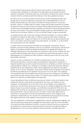 Les Raisons
la main-d’œuvre seront perdus dans les pays les plus touchés. Le SIDA frappe de la
manière la plus inattendue. Au Zimbabwe, des agriculteurs qui trouvaient que leurs
systèmes d’irrigation ne fonctionnaient pas correctement ont découvert que les raccords
en laiton de leurs conduites avaient été volés pour faire des poignées de cercueil.
De même, le VIH et le SIDA touchent les femmes de manière disproportionnée, alors
qu’elles jouent souvent le rôle le plus important dans le développement. Sur les 25
millions de personnes qui vivent avec le VIH/SIDA en Afrique, près de 57 % sont des
femmes, contre 47 % ailleurs dans le monde. D’après des données provenant de Zambie,
les jeunes femmes ont trois fois plus de chances d’être infectées que les jeunes hommes.
Les femmes sont biologiquement plus sensibles aux infections mais les principaux facteurs
de risque sont sociaux : leur activité sexuelle commence plus tôt, elles bénéficient d’un
statut socio-économique inférieur et il leur est difficile d’exiger l’usage du préservatif.
Le résultat de tout cela, ce sont des nombres énormes d’orphelins. Il y avait 43 millions
d’orphelins en Afrique en 2003, dont 12 millions à cause du SIDA. Mais ce chiffre est
appelé à augmenter – jusqu’à 18 millions d’ici à 2010 et plus encore dans la décennie qui
suivra. Les impacts sociaux plus larges sont préoccupants : en Zambie, 71 % des enfants
qui se prostituent sont des orphelins.
L’impact social et économique du VIH/SIDA est très répandu. Auparavant, ceux qui
faisaient une bonne récolte prêtaient à ceux qui en faisaient une mauvaise, mais dans les
régions où l’incidence du SIDA est élevée, les excédents ont globalement baissé. Les
ménages affectés par le VIH économisent et investissent moins et leurs enfants sont plus
souvent retirés de l’école. Dans 20 ans, la croissance des économies des pays en voie de
développement où l’incidence du SIDA est élevée n’atteindra que le tiers de ce qui aurait
été possible autrement.
Jusqu’à il y a peu, le traitement du VIH/SIDA ne figurait pas en haut de la liste des
priorités des donateurs, mais les niveaux de financement augmentent maintenant. Il
importe toutefois que la communauté internationale ne considère pas le SIDA comme un
simple problème médical. Pour s’attaquer à la maladie, il faudra des systèmes médicaux
opérationnels et des médicaments. Mais il faudra également une réponse culturelle et
sociale. Au cours d’une consultation, nous avons entendu l’histoire tragique d’une femme
de Nairobi qui expliquait qu’il lui faudrait cinq ans pour mourir du SIDA, mais quelques
mois seulement pour que son bébé meure de faim et que, par conséquent, se prostituer
sans protection était la bonne chose à faire, car c’était la seule manière de maintenir son
bébé en vie. Telle est la terrible logique de la pauvreté.
Il sera impossible de freiner le SIDA tant que ceux qui luttent contre lui ne tiendront pas
compte des facteurs culturels liés à la pauvreté et aux choix, aux traditions et aux
croyances, aux perceptions de la vie et de la mort, à la sorcellerie et aux châtiments
ancestraux, aux hiérarchies de pouvoir et aux normes en matière d’inégalité des sexes, aux
tabous sociaux et aux rites de passage, au contrôle de la sexualité des femmes et aux
exigences des hommes et aux pressions exercées sur les veuves pour qu’elles épousent un
des proches de leur mari qui vient de mourir du SIDA. Le personnel médical doit se
confronter à ces questions et former des partenariats avec les chefs religieux et les
guérisseurs traditionnels qui ont souvent une compréhension plus poussée de la culture,
des rapports de forces et des relations entre personnes de sexe opposé.
Tout ceci nécessitera un financement supplémentaire. Mais les engagements déjà pris, qui
sont énoncés dans la déclaration d’engagement des Nations unies sur le VIH et le SIDA,
n’ont pas encore été entièrement honorés. La raison à cela est là encore, en partie, que
les donateurs ne versent pas les sommes promises. D’une part, les agences d’aide au
développement n’ont pas toutes adopté la même démarche, certaines prescrivant




                                                                                              51
 