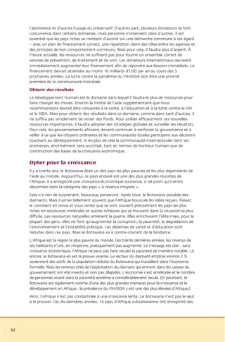 l’abstinence et d’autres l’usage du préservatif. D’autres part, plusieurs donateurs se font
     concurrence dans certains domaines, mais personne n’intervient dans d’autres. Il est
     essentiel que les pays riches se mettent d’accord sur une démarche commune à cet égard
     – avec un plan de financement correct, une répartition claire des rôles entre les agences et
     des principes de bon comportement communs. Mais pour cela, il faudra plus d’argent. À
     l’heure actuelle, les ressources ne suffisent pas pour fournir un ensemble correct de
     services de prévention, de traitement et de soin. Les donateurs internationaux devraient
     immédiatement augmenter leur financement afin de répondre aux besoins immédiats. Le
     financement devrait atteindre au moins 10 milliards d’USD par an au cours des 5
     prochaines années. La lutte contre la pandémie du VIH/SIDA doit être une priorité
     première de la communauté mondiale.
     Obtenir des résultats
     Le développement humain est le domaine dans lequel il faudra le plus de ressources pour
     faire changer les choses. Environ la moitié de l’aide supplémentaire que nous
     recommandons devrait être consacrée à la santé, à l’éducation et à la lutte contre le VIH
     et le SIDA. Mais pour obtenir des résultats dans ce domaine, comme dans tant d’autres, il
     ne suffira pas simplement de verser des fonds. Pour utiliser efficacement ces nouvelles
     ressources importantes, il faudra adopter des stratégies globales et surveiller les résultats.
     Pour cela, les gouvernements africains doivent continuer à renforcer la gouvernance et à
     veiller à ce que les citoyens ordinaires et les communautés locales participent aux décisions
     touchant au développement. Si en plus de cela la communauté internationale tient ses
     promesses, énormément sera accompli, tant en termes de bonheur humain que de
     construction des bases de la croissance économique.

     Opter pour la croissance
     Il y a trente ans, le Botswana était un des pays les plus pauvres et les plus dépendants de
     l’aide au monde. Aujourd’hui, ce pays enclavé est une des plus grandes réussites de
     l’Afrique. Il a enregistré une croissance économique soutenue, à tel point qu’il entre
     désormais dans la catégorie des pays « à revenus moyens ».
     Cela n’a rien de surprenant, beaucoup penseront. Après tout, le Botswana possède des
     diamants. Mais il arrive tellement souvent que l’Afrique bouscule les idées reçues. Passez
     le continent en revue et vous verrez que se sont souvent précisément les pays les plus
     riches en ressources minérales et autres richesses qui se trouvent dans la situation la plus
     difficile. Les ressources naturelles amènent la guerre. Elles enrichissent l’élite mais, pour la
     plupart des gens, elles ne font qu’augmenter la corruption, la pauvreté, la dégradation de
     l’environnement et l’instabilité politique. Les dépenses de santé et d’éducation sont
     réduites dans ces pays. Mais le Botswana va à contre-courant de la tendance.
     L’Afrique est la région la plus pauvre du monde. Ces trente dernières années, les revenus de
     ses habitants n’ont, en moyenne, pratiquement pas augmenté. Le message est clair : sans
     croissance économique, l’Afrique ne peut pas faire reculer la pauvreté de manière notable. Là
     encore, le Botswana en est la preuve vivante. Le secteur du diamant emploie environ 2 %
     seulement des actifs de la population réduite du Botswana qui travaillent dans l’économie
     formelle. Mais les revenus tirés de l’exploitation du diamant qui entrent dans les caisses du
     gouvernement ont été investis et non pas dilapidés. L’économie s’est améliorée et le nombre
     de personnes vivant dans la pauvreté extrême a considérablement reculé. (Et pourtant, le
     Botswana est également victime d’une des plus grandes menaces pour la croissance et le
     développement en Afrique : la prévalence du VIH/SIDA y est une des plus élevées d’Afrique.)
     Ainsi, l’Afrique n’est pas condamnée à une croissance lente. Le Botswana n’est pas le seul
     à le prouver. Ces dix dernières années, 16 pays d’Afrique subsaharienne ont enregistré des




52
 