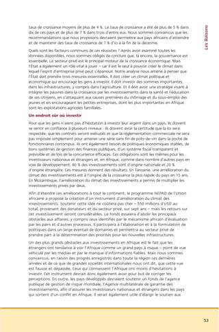 Les Raisons
taux de croissance moyens de plus de 4 %. Le taux de croissance a été de plus de 5 % dans
dix de ces pays et de plus de 7 % dans trois d’entre eux. Nous sommes convaincus que les
recommandations que nous proposons devraient permettre aux pays africains d’atteindre
et de maintenir des taux de croissance de 7 % d’ici à la fin de la décennie.
Quels sont les facteurs communs de ces réussites ? Après avoir examiné toutes les
données disponibles, nous sommes obligés de conclure que, là encore, la gouvernance est
essentielle. Le secteur privé est le principal moteur de la croissance économique. Mais
l’État a également un rôle vital à jouer – car il est le seul à pouvoir créer le climat dans
lequel l’esprit d’entreprise privé peut s’épanouir. Notre analyse nous amène à penser que
l’État doit prendre trois mesures essentielles. Il doit créer un climat politique et
économique qui encourage les gens à investir. Il doit investir des sommes importantes
dans les infrastructures, y compris dans l’agriculture. Et il doit avoir une stratégie visant à
intégrer les pauvres dans la croissance par les investissements dans la santé et l’éducation
de ses citoyens, en s’attaquant aux causes premières du chômage et du sous-emploi des
jeunes et en encourageant les petites entreprises, dont les plus importantes en Afrique
sont les exploitations agricoles familiales.
Un endroit sûr où investir
Pour que les gens n’aient pas d’hésitation à investir leur argent dans un pays, ils doivent
se sentir en confiance à plusieurs niveaux : ils doivent avoir la certitude que la loi sera
respectée, que les contrats seront exécutés et que la réglementation commerciale ne sera
pas imposée simplement pour amener une série sans fin de pots-de-vin dans la poche de
fonctionnaires corrompus. Ils ont également besoin de politiques économiques stables, de
bons systèmes de gestion des finances publiques, d’un système fiscal transparent et
prévisible et de lois de la concurrence efficaces. Ces obligations sont les mêmes pour les
investisseurs nationaux et étrangers et, en Afrique, comme dans nombre d’autres pays en
voie de développement, 80 % des investissements sont d’origine nationale et 20 %
d’origine étrangère. Ces mesures donnent des résultats. En Tanzanie, une amélioration du
climat des investissements est à l’origine de la croissance la plus rapide du pays en 15 ans.
En Mozambique, l’amélioration du climat des investissements a permis de multiplier les
investissements privés par deux.
Afin d’étendre ces améliorations à tout le continent, le programme NEPAD de l’Union
africaine a proposé la création d’un instrument d’amélioration du climat des
investissements. Soutenir cette idée ne coûtera pas cher – 550 millions d’USD au
total, provenant des donateurs et du secteur privé, sur sept ans – mais les retours sur
cet investissement seront considérables. Le fonds essaiera d’abolir les principaux
obstacles aux affaires, y compris ceux identifiés par le mécanisme africain d’évaluation
par les pairs et d’autres processus. Il participera à l’élaboration et à la formulation de
politiques dans un large éventail de domaines et permettra au secteur privé de
prendre part à la détermination des priorités pour les nouvelles infrastructures.
Un des plus grands obstacles aux investissements en Afrique est le fait que les
étrangers ont tendance à voir l’Afrique comme un grand pays à risque – point de vue
véhiculé par les médias et par le manque d’informations fiables. Mais nous sommes
convaincus, en raison des progrès enregistrés dans toute la région ces dernières
années et de ce que de grandes sociétés internationales nous ont dit, que cette vue
est fausse et dépassée. Ceux qui connaissent l’Afrique ont moins d’hésitations à
investir. Cet instrument devrait donc également avoir pour but de corriger les
perceptions. En outre, les pays développés devraient soutenir un fonds de l’agence
publique de gestion de risque mondiale, l’Agence multilatérale de garantie des
investissements, afin d’assurer les investisseurs nationaux et étrangers dans les pays
qui sortent d’un conflit en Afrique. Il serait également utile d’élargir le soutien aux




                                                                                                  53
 