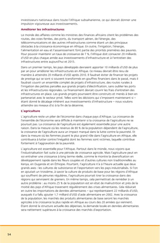 investisseurs nationaux dans toute l’Afrique subsaharienne, ce qui devrait donner une
     impulsion vigoureuse aux investissements.
     Améliorer les infrastructures
     Le monde des affaires comme les ministres des Finances africains citent les problèmes des
     routes, des voies ferrées, des ports, du transport aérien, de l’énergie, des
     télécommunications et des autres infrastructures comme étant un des principaux
     obstacles à la croissance économique en Afrique. En outre, l’irrigation, l’énergie,
     l’alimentation en eau et l’assainissement font partie des priorités premières des pauvres.
     Pour pouvoir maintenir un taux de croissance de 7 %, l’Afrique doit consacrer 20 milliards
     d’USD en plus chaque année aux investissements d’infrastructure et à l’entretien des
     infrastructures entre aujourd’hui et 2015.
     Dans un premier temps, les pays développés devraient apporter 10 milliards d’USD de plus
     par an pour améliorer les infrastructures en Afrique. Ce niveau devrait être revu de
     manière à atteindre 20 milliards d’USD après 2010. Il faudrait éviter de financer les projets
     de prestige qui se sont si souvent transformés en gouffres financiers dans le passé, mais il
     faudrait couvrir un ensemble complet de projets d’infrastructure, des routes rurales à
     l’irrigation des petites parcelles aux grands projets d’électrification, sans oublier les ports
     et les infrastructures régionales. Le financement devrait couvrir les frais d’entretien des
     infrastructures en place. Les grands projets pourraient être construits et menés à bien en
     partenariat avec le secteur privé. Telles sont les décisions qui s’imposent maintenant si –
     étant donné le décalage inhérent aux investissements d’infrastructure – nous voulons
     atteindre ces niveaux d’ici à la fin de la décennie.
     L’agriculture
     L’agriculture reste un pilier de l’économie dans chaque pays d’Afrique. La croissance de
     l’ensemble de l’économie sera difficile à maintenir si la croissance de l’agriculture ne se
     poursuit pas. La croissance de l’agriculture est également essentielle pour une autre
     raison. Dans la mesure où les revenus de 80 % de la population dépendent de l’agriculture,
     la croissance de l’agriculture aura un impact marqué dans la lutte contre la pauvreté. Et
     dans la mesure où les femmes jouent le plus grand rôle dans l’agriculture en Afrique, elle
     contribuera à lutter contre l’inégalité dont les femmes sont victimes, laquelle contribue
     fortement à l’aggravation de la pauvreté.
     L’agriculture est essentielle pour l’Afrique. Partout dans le monde, nous voyons que
     l’industrialisation fait suite à une période de croissance agricole. Mais l’agriculture peut en
     soi entraîner une croissance à long terme réelle, comme le montre la diversification en
     développement rapide dans les fleurs coupées et d’autres cultures non traditionnelles au
     Kenya, en Ouganda et en Éthiopie. Pourtant, l’agriculture n’a à l’heure actuelle que deux
     grands axes : les cultures de subsistance et l’exportation vers les pays industrialisés. Si l’on
     en ajoutait un troisième, à savoir la culture de produits de base pour les régions d’Afrique
     qui souffrent de pénuries régulières, l’agriculture pourrait tirer la croissance dans des
     régions qui serviraient de greniers. En même temps, cela permettrait de remédier à un
     autre problème : au moins 25 % de la population est en état de malnutrition et près de la
     moitié des pays d’Afrique traversent régulièrement des crises alimentaires. Cela réduirait
     en outre les importations de denrées alimentaires – qui représentaient 22 milliards d’USD,
     auxquels il a fallu ajouter 1,7 milliard d’USD d’aide alimentaire en 2002. Avec la croissance
     de la population, les marchés des produits alimentaires de base seront les marchés
     agricoles à la croissance la plus rapide en Afrique au cours des 20 années qui viennent.
     Étant donné la structure actuelle des dépenses, la demande locale en denrées alimentaires
     sera nettement supérieure à la croissance des marchés d’exportation.




54
 