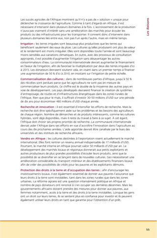 Les Raisons
Les succès agricoles de l’Afrique montrent qu’il n’y a pas de « solution » unique pour
déclencher la croissance de l’agriculture. Comme à tant d’égards en Afrique, il est
nécessaire d’intervenir dans plusieurs domaines à la fois. L’accroissement de la production
n’aura pas vraiment d’intérêt sans une amélioration des marchés pour écouler les
produits ou des infrastructures pour les transporter. Il convient donc d’intervenir dans
plusieurs domaines liés entre eux, non pas l’un après l’autre, mais en même temps.
Irrigation : les terres irriguées sont beaucoup plus productives que les terres qui
bénéficient seulement des eaux de pluie. Les cultures qu’elles produisent ont plus de valeur
et le rendement est moins irrégulier. Elles sont disponibles toute l’année et sont beaucoup
moins sensibles aux variations climatiques. En outre, avec des processus de consultation
appropriés, il est possible d’augmenter l’irrigation sans désavantager les autres
consommateurs d’eau. La communauté internationale devrait augmenter le financement
en faveur de l’irrigation, afin de favoriser la multiplication par deux des terres irriguées d’ici
à 2015. Les donateurs devraient soutenir cela, en visant dans un premier temps à financer
une augmentation de 50 % d’ici à 2010, en insistant sur l’irrigation de petite échelle.
Commercialisation des cultures : dans de nombreuses parties d’Afrique, jusqu’à 50 %
des récoltes sont perdues parce que les agriculteurs ne sont pas en mesure de
commercialiser leurs produits. Ce chiffre est le double de la moyenne des autres pays en
voie de développement. Les pays développés devraient financer la création de systèmes
d’entreposage, de routes et d’infrastructures énergétiques dans les zones rurales de
l’Afrique. Rien que pour le maïs, il suffirait d’investir 30-50 millions d’USD sur une période
de dix ans pour économiser 480 millions d’USD chaque année.
Recherche et innovation : il est essentiel d’intensifier les efforts de recherche. Mais la
recherche doit être spécifiquement axée sur les problèmes et les besoins des agriculteurs
de chaque région. Nombre de démarches et de produits intéressants, comme les cultures
hybrides, sont déjà disponibles, mais il reste du travail à faire à ce sujet. À cet égard,
l’Afrique doit choisir ses propres priorités de recherche. La communauté internationale
devrait aider l’Afrique dans ses efforts en vue d’accroître l’innovation dans l’agriculture au
cours des dix prochaines années. L’aide apportée devrait être canalisée par le biais des
universités et des instituts de recherche africains.
Vendre en Afrique : les cultures destinées à l’exportation visent actuellement le marché
international. Elles font rentrer un revenu annuel indispensable de 17 milliards d’USD.
Pourtant, le marché interne en Afrique pourrait valoir 50 milliards d’USD par an. Le
développement des marchés locaux et régionaux donnerait aux petits exploitants et
autres producteurs de plus grandes possibilités d’écouler leurs produits, ainsi que la
possibilité de se diversifier en se lançant dans de nouvelles cultures. Ceci nécessiterait une
amélioration considérable du transport intérieur et des établissements financiers locaux
afin de créer des possibilités de crédit pour les pauvres et les exploitants démunis.
Protection des droits à la terre et d’occupation des terres : afin d’encourager les
investissements locaux, il est également essentiel de donner aux pauvres l’assurance que
leurs droits à la terre sont inviolables, tant dans les zones rurales que dans les zones
urbaines. La réforme agraire est une question intensément politique en Afrique et
nombre de pays donateurs ont renoncé à s’en occuper ces dernières décennies. Mais les
gouvernements africains doivent prendre des mesures pour donner aux pauvres, aux
femmes notamment, accès à la terre et des droits à la terre inviolables. Lorsque les gens
ont un droit sur leurs terres, ils se sentent plus en confiance pour investir et ils peuvent
également utiliser leurs droits en tant que garantie pour l’obtention d’un prêt.




                                                                                                     55
 