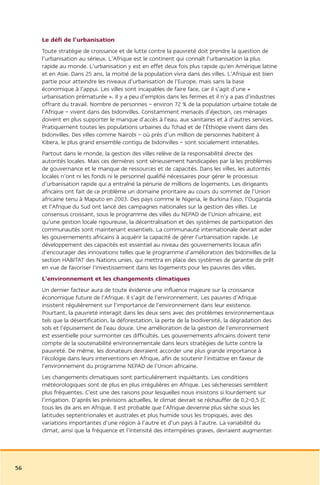 Le défi de l’urbanisation
     Toute stratégie de croissance et de lutte contre la pauvreté doit prendre la question de
     l’urbanisation au sérieux. L’Afrique est le continent qui connaît l’urbanisation la plus
     rapide au monde. L’urbanisation y est en effet deux fois plus rapide qu’en Amérique latine
     et en Asie. Dans 25 ans, la moitié de la population vivra dans des villes. L’Afrique est bien
     partie pour atteindre les niveaux d’urbanisation de l’Europe, mais sans la base
     économique à l’appui. Les villes sont incapables de faire face, car il s’agit d’une «
     urbanisation prématurée ». Il y a peu d’emplois dans les fermes et il n’y a pas d’industries
     offrant du travail. Nombre de personnes – environ 72 % de la population urbaine totale de
     l’Afrique – vivent dans des bidonvilles. Constamment menacés d’éjection, ces ménages
     doivent en plus supporter le manque d’accès à l’eau, aux sanitaires et à d’autres services.
     Pratiquement toutes les populations urbaines du Tchad et de l’Éthiopie vivent dans des
     bidonvilles. Des villes comme Nairobi – où près d’un million de personnes habitent à
     Kibera, le plus grand ensemble contigu de bidonvilles – sont socialement intenables.
     Partout dans le monde, la gestion des villes relève de la responsabilité directe des
     autorités locales. Mais ces dernières sont sérieusement handicapées par la les problèmes
     de gouvernance et le manque de ressources et de capacités. Dans les villes, les autorités
     locales n’ont ni les fonds ni le personnel qualifié nécessaires pour gérer le processus
     d’urbanisation rapide qui a entraîné la pénurie de millions de logements. Les dirigeants
     africains ont fait de ce problème un domaine prioritaire au cours du sommet de l’Union
     africaine tenu à Maputo en 2003. Des pays comme le Nigeria, le Burkina Faso, l’Ouganda
     et l’Afrique du Sud ont lancé des campagnes nationales sur la gestion des villes. Le
     consensus croissant, sous le programme des villes du NEPAD de l’Union africaine, est
     qu’une gestion locale rigoureuse, la décentralisation et des systèmes de participation des
     communautés sont maintenant essentiels. La communauté internationale devrait aider
     les gouvernements africains à acquérir la capacité de gérer l’urbanisation rapide. Le
     développement des capacités est essentiel au niveau des gouvernements locaux afin
     d’encourager des innovations telles que le programme d’amélioration des bidonvilles de la
     section HABITAT des Nations unies, qui mettra en place des systèmes de garantie de prêt
     en vue de favoriser l’investissement dans les logements pour les pauvres des villes.
     L’environnement et les changements climatiques
     Un dernier facteur aura de toute évidence une influence majeure sur la croissance
     économique future de l’Afrique. Il s’agit de l’environnement. Les pauvres d’Afrique
     insistent régulièrement sur l’importance de l’environnement dans leur existence.
     Pourtant, la pauvreté interagit dans les deux sens avec des problèmes environnementaux
     tels que la désertification, la déforestation, la perte de la biodiversité, la dégradation des
     sols et l’épuisement de l’eau douce. Une amélioration de la gestion de l’environnement
     est essentielle pour surmonter ces difficultés. Les gouvernements africains doivent tenir
     compte de la soutenabilité environnementale dans leurs stratégies de lutte contre la
     pauvreté. De même, les donateurs devraient accorder une plus grande importance à
     l’écologie dans leurs interventions en Afrique, afin de soutenir l’initiative en faveur de
     l’environnement du programme NEPAD de l’Union africaine.
     Les changements climatiques sont particulièrement inquiétants. Les conditions
     météorologiques sont de plus en plus irrégulières en Afrique. Les sécheresses semblent
     plus fréquentes. C’est une des raisons pour lesquelles nous insistons si lourdement sur
     l’irrigation. D’après les prévisions actuelles, le climat devrait se réchauffer de 0,2-0,5 (C
     tous les dix ans en Afrique. Il est probable que l’Afrique devienne plus sèche sous les
     latitudes septentrionales et australes et plus humide sous les tropiques, avec des
     variations importantes d’une région à l’autre et d’un pays à l’autre. La variabilité du
     climat, ainsi que la fréquence et l’intensité des intempéries graves, devraient augmenter.




56
 