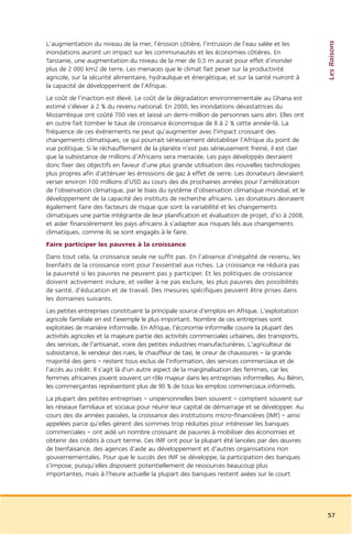 Les Raisons
L’augmentation du niveau de la mer, l’érosion côtière, l’intrusion de l’eau salée et les
inondations auront un impact sur les communautés et les économies côtières. En
Tanzanie, une augmentation du niveau de la mer de 0,5 m aurait pour effet d’inonder
plus de 2 000 km2 de terre. Les menaces que le climat fait peser sur la productivité
agricole, sur la sécurité alimentaire, hydraulique et énergétique, et sur la santé nuiront à
la capacité de développement de l’Afrique.
Le coût de l’inaction est élevé. Le coût de la dégradation environnementale au Ghana est
estimé s’élever à 2 % du revenu national. En 2000, les inondations dévastatrices du
Mozambique ont coûté 700 vies et laissé un demi-million de personnes sans abri. Elles ont
en outre fait tomber le taux de croissance économique de 8 à 2 % cette année-là. La
fréquence de ces événements ne peut qu’augmenter avec l’impact croissant des
changements climatiques, ce qui pourrait sérieusement déstabiliser l’Afrique du point de
vue politique. Si le réchauffement de la planète n’est pas sérieusement freiné, il est clair
que la subsistance de millions d’Africains sera menacée. Les pays développés devraient
donc fixer des objectifs en faveur d’une plus grande utilisation des nouvelles technologies
plus propres afin d’atténuer les émissions de gaz à effet de serre. Les donateurs devraient
verser environ 100 millions d’USD au cours des dix prochaines années pour l’amélioration
de l’observation climatique, par le biais du système d’observation climatique mondial, et le
développement de la capacité des instituts de recherche africains. Les donateurs devraient
également faire des facteurs de risque que sont la variabilité et les changements
climatiques une partie intégrante de leur planification et évaluation de projet, d’ici à 2008,
et aider financièrement les pays africains à s’adapter aux risques liés aux changements
climatiques, comme ils se sont engagés à le faire.
Faire participer les pauvres à la croissance
Dans tout cela, la croissance seule ne suffit pas. En l’absence d’inégalité de revenu, les
bienfaits de la croissance vont pour l’essentiel aux riches. La croissance ne réduira pas
la pauvreté si les pauvres ne peuvent pas y participer. Et les politiques de croissance
doivent activement inclure, et veiller à ne pas exclure, les plus pauvres des possibilités
de santé, d’éducation et de travail. Des mesures spécifiques peuvent être prises dans
les domaines suivants.
Les petites entreprises constituent la principale source d’emplois en Afrique. L’exploitation
agricole familiale en est l’exemple le plus important. Nombre de ces entreprises sont
exploitées de manière informelle. En Afrique, l’économie informelle couvre la plupart des
activités agricoles et la majeure partie des activités commerciales urbaines, des transports,
des services, de l’artisanat, voire des petites industries manufacturières. L’agriculteur de
subsistance, le vendeur des rues, le chauffeur de taxi, le cireur de chaussures – la grande
majorité des gens – restent tous exclus de l’information, des services commerciaux et de
l’accès au crédit. Il s’agit là d’un autre aspect de la marginalisation des femmes, car les
femmes africaines jouent souvent un rôle majeur dans les entreprises informelles. Au Bénin,
les commerçantes représentent plus de 90 % de tous les emplois commerciaux informels.
La plupart des petites entreprises – unipersonnelles bien souvent – comptent souvent sur
les réseaux familiaux et sociaux pour réunir leur capital de démarrage et se développer. Au
cours des dix années passées, la croissance des institutions micro-financières (IMF) – ainsi
appelées parce qu’elles gèrent des sommes trop réduites pour intéresser les banques
commerciales – ont aidé un nombre croissant de pauvres à mobiliser des économies et
obtenir des crédits à court terme. Ces IMF ont pour la plupart été lancées par des œuvres
de bienfaisance, des agences d’aide au développement et d’autres organisations non
gouvernementales. Pour que le succès des IMF se développe, la participation des banques
s’impose, puisqu’elles disposent potentiellement de ressources beaucoup plus
importantes, mais à l’heure actuelle la plupart des banques restent axées sur le court




                                                                                                 57
 