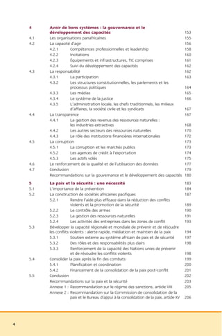 4     Avoir de bons systèmes : la gouvernance et le
          développement des capacités                                                        153
    4.1   Les organisations panafricaines                                                    155
    4.2   La capacité d’agir                                                                 156
          4.2.1      Compétences professionnelles et leadership                              158
          4.2.2      Incitations                                                             160
          4.2.3      Équipements et infrastructures, TIC comprises                           161
          4.2.4      Suivi du développement des capacités                                    162
    4.3   La responsabilité                                                                  162
          4.3.1      La participation                                                        163
          4.3.2      Les structures constitutionnelles, les parlements et les
                     processus politiques                                                    164
          4.3.3      Les médias                                                              165
          4.3.4      Le système de la justice                                                166
          4.3.5      L’administration locale, les chefs traditionnels, les milieux
                     d’affaires, la société civile et les syndicats                          167
    4.4   La transparence                                                                    167
          4.4.1      La gestion des revenus des ressources naturelles :
                     les industries extractives                                              168
          4.4.2      Les autres secteurs des ressources naturelles                           170
          4.4.3      Le rôle des institutions financières internationales                    172
    4.5   La corruption                                                                      173
          4.5.1      La corruption et les marchés publics                                    173
          4.5.2      Les agences de crédit à l’exportation                                   174
          4.5.3      Les actifs volés                                                        175
    4.6   Le renforcement de la qualité et de l’utilisation des données                      177
    4.7   Conclusion                                                                         179
          Recommandations sur la gouvernance et le développement des capacités               180
    5     La paix et la sécurité : une nécessité                                             183
    5.1   L’importance de la prévention                                                      184
    5.2   La construction de sociétés africaines pacifiques                                  187
          5.2.1        Rendre l’aide plus efficace dans la réduction des conflits
                       violents et la promotion de la sécurité                               189
          5.2.2        Le contrôle des armes                                                 190
          5.2.3        La gestion des ressources naturelles                                  191
          5.2.4        Les activités des entreprises dans les zones de conflit               193
    5.3   Développer la capacité régionale et mondiale de prévenir et de résoudre
          les conflits violents : alerte rapide, médiation et maintien de la paix            194
          5.3.1        Soutien externe au système africain de paix et de sécurité            197
          5.3.2        Des rôles et des responsabilités plus clairs                          198
          5.3.3        Renforcement de la capacité des Nations unies de prévenir
                       et de résoudre les conflits violents                                  198
    5.4   Consolider la paix après la fin des combats                                        199
          5.4.1        Planification et coordination                                         200
          5.4.2        Financement de la consolidation de la paix post-conflit               201
    5.5   Conclusion                                                                         202
          Recommandations sur la paix et la sécurité                                         203
          Annexe 1 : Recommandation sur le régime des sanctions, article VIII                205
          Annexe 2 : Recommandation sur la Commission de consolidation de la
                       paix et le Bureau d’appui à la consolidation de la paix, article XV   206




4
 