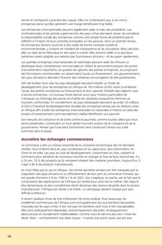 terme et rechignent à prendre des risques. Elles ne s’intéressent pas à ces micro-
     entreprises parce qu’elles génèrent une marge bénéficiaire trop faible.
     Les entreprises internationales peuvent également aider à créer des possibilités. Les
     multinationales et les grands supermarchés des pays riches devraient cesser de considérer
     la responsabilité sociale des entreprises comme une simple forme de philanthropie et
     réfléchir à l’impact de leurs activités principales sur les pauvres. Dans un premier temps,
     les entreprises doivent souscrire à des codes de bonne conduite sociale et
     environnementale, y compris en matière de transparence et de corruption. Mais cela doit
     aller au-delà de la rhétorique et des cases à cocher. Elles doivent veiller à ce que leurs
     systèmes soient adaptés aux besoins des fournisseurs africains – et les payer rapidement.
     Les grandes entreprises internationales et nationales peuvent aider les Africains à
     développer leurs compétences commerciales en ciblant le personnel local pour les postes
     d’encadrement importants, en guidant les gérants des petites entreprises, en proposant
     des formations commerciales, en aidant dans l’accès au financement. Les gouvernements
     des pays donateurs devraient financer des initiatives encourageant de tels partenariats.
     Afin de faciliter tout cela, les pays développés devraient établir un fonds de
     développement pour les entreprises en Afrique de 100 millions d’USD visant à améliorer
     l’accès des petites entreprises au financement et leur capacité d’établir des rapports avec
     d’autres entreprises. Le nouveau fonds devrait avoir pour mission particulière de
     s’attaquer au chômage des jeunes et d’abolir les obstacles auxquels les femmes se
     trouvent confrontées. En complément, les pays développés devraient accorder 20 millions
     d’USD à l’initiative de développement durable des entreprises lancée par les Nations unies
     en Afrique afin d’aider les entreprises internationales et nationales à mettre sur pied des
     projets d’investissement commercialement viables bénéficiant aux pauvres.
     Ces mesures de croissance et de lutte contre la pauvreté, comme toutes celles que nous
     avons présentées, constituent un tout global tournant autour de la croissance et de la
     gouvernance. Penser que l’une peut fonctionner sans l’autre est l’erreur qui a été
     commise dans le passé.

     Accroître les échanges commerciaux
     Le commerce a été un moteur essentiel de la croissance économique des 50 dernières
     années, tout d’abord dans les pays occidentaux et au Japon puis, plus récemment, en
     Chine et en Inde. Les pays en voie de développement, notamment en Asie, utilisent le
     commerce pour pénétrer de nouveaux marchés et changer la face de leurs économies. Il y
     a 20 ans, 70 % des produits qu’ils vendaient étaient des matières premières. Aujourd’hui, il
     s’agit à 80 % de produits manufacturés.
     Ce n’est hélas pas le cas en Afrique. Ces trente dernières années ont été marquées par la
     stagnation des pays africains et un effondrement de leur part du commerce mondial, qui
     est passée d’environ 6 % en 1980 à 2 % en 2002. Ceci s’explique, en partie, par le fait que la
     composition des exportations de l’Afrique est restée pour ainsi dire la même. Des régions
     plus dynamiques et plus compétitives étant devenues des acteurs de poids dans le secteur
     manufacturier, l’Afrique est restée à la traîne. Le rattrapage devient chaque jour plus
     difficile à effectuer.
     Il ressort quelque chose de très intéressant de cette analyse. Pour beaucoup, les
     problèmes commerciaux de l’Afrique sont principalement dus aux barrières douanières
     imposées par les pays riches. Il est vrai que ces barrières sont tout à fait inacceptables.
     Elles sont politiquement dépassées, économiquement absurdes, écologiquement
     destructrices et moralement indéfendables. Comme nous le verrons plus loin, il faut les
     abolir. Mais – contrairement aux idées reçues – il existe une autre cause, qui est que




58
 