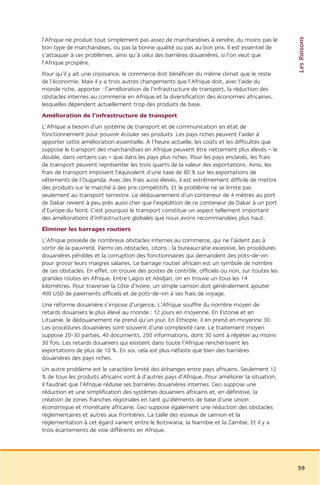 Les Raisons
l’Afrique ne produit tout simplement pas assez de marchandises à vendre, du moins pas le
bon type de marchandises, ou pas la bonne qualité ou pas au bon prix. Il est essentiel de
s’attaquer à ces problèmes, ainsi qu’à celui des barrières douanières, si l’on veut que
l’Afrique prospère.
Pour qu’il y ait une croissance, le commerce doit bénéficier du même climat que le reste
de l’économie. Mais il y a trois autres changements que l’Afrique doit, avec l’aide du
monde riche, apporter : l’amélioration de l’infrastructure de transport, la réduction des
obstacles internes au commerce en Afrique et la diversification des économies africaines,
lesquelles dépendent actuellement trop des produits de base.
Amélioration de l’infrastructure de transport
L’Afrique a besoin d’un système de transport et de communication en état de
fonctionnement pour pouvoir écouler ses produits. Les pays riches peuvent l’aider à
apporter cette amélioration essentielle. À l’heure actuelle, les coûts et les difficultés que
suppose le transport des marchandises en Afrique peuvent être nettement plus élevés – le
double, dans certains cas – que dans les pays plus riches. Pour les pays enclavés, les frais
de transport peuvent représenter les trois quarts de la valeur des exportations. Ainsi, les
frais de transport imposent l’équivalent d’une taxe de 80 % sur les exportations de
vêtements de l’Ouganda. Avec des frais aussi élevés, il est extrêmement difficile de mettre
des produits sur le marché à des prix compétitifs. Et le problème ne se limite pas
seulement au transport terrestre. Le dédouanement d’un conteneur de 4 mètres au port
de Dakar revient à peu près aussi cher que l’expédition de ce conteneur de Dakar à un port
d’Europe du Nord. C’est pourquoi le transport constitue un aspect tellement important
des améliorations d’infrastructure globales que nous avons recommandées plus haut.
Éliminer les barrages routiers
L’Afrique possède de nombreux obstacles internes au commerce, qui ne l’aident pas à
sortir de la pauvreté. Parmi ces obstacles, citons : la bureaucratie excessive, les procédures
douanières pénibles et la corruption des fonctionnaires qui demandent des pots-de-vin
pour grossir leurs maigres salaires. Le barrage routier africain est un symbole de nombre
de ces obstacles. En effet, on trouve des postes de contrôle, officiels ou non, sur toutes les
grandes routes en Afrique. Entre Lagos et Abidjan, on en trouve un tous les 14
kilomètres. Pour traverser la Côte d’Ivoire, un simple camion doit généralement ajouter
400 USD de paiements officiels et de pots-de-vin à ses frais de voyage.
Une réforme douanière s’impose d’urgence. L’Afrique souffre du nombre moyen de
retards douaniers le plus élevé au monde : 12 jours en moyenne. En Estonie et en
Lituanie, le dédouanement ne prend qu’un jour. En Éthiopie, il en prend en moyenne 30.
Les procédures douanières sont souvent d’une complexité rare. Le traitement moyen
suppose 20-30 parties, 40 documents, 200 informations, dont 30 sont à répéter au moins
30 fois. Les retards douaniers qui existent dans toute l’Afrique renchérissent les
exportations de plus de 10 %. En soi, cela est plus néfaste que bien des barrières
douanières des pays riches.
Un autre problème est le caractère limité des échanges entre pays africains. Seulement 12
% de tous les produits africains vont à d’autres pays d’Afrique. Pour améliorer la situation,
il faudrait que l’Afrique réduise ses barrières douanières internes. Ceci suppose une
réduction et une simplification des systèmes douaniers africains et, en définitive, la
création de zones franches régionales en tant qu’éléments de base d’une union
économique et monétaire africaine. Ceci suppose également une réduction des obstacles
réglementaires et autres aux frontières. La taille des essieux de camion et la
réglementation à cet égard varient entre le Botswana, la Namibie et la Zambie. Et il y a
trois écartements de voie différents en Afrique.




                                                                                                 59
 