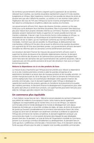 De nombreux gouvernements africains craignent que la suppression de ces barrières
     réduisent leurs recettes. Les recettes douanières représentent jusqu’à 25 % des recettes
     budgétaires en Afrique. Mais l’expérience montre qu’il est possible de réduire les droits de
     douane sans que cela n’affecte les recettes. Le Lesotho a vu ses recettes tripler grâce à
     l’égalisation des taux de TVA avec l’Afrique du Sud et d’autres arrangements qui ont en
     fait réduit la contrebande et simplifié la collecte des recettes à la frontière.
     Les gouvernements africains font, depuis des dizaines d’années, pression sur les pays
     riches pour qu’ils abolissent leurs barrières douanières. Mais ils pourraient faire beaucoup
     plus pour réduire leurs propres obstacles internes au commerce. Pourtant, nombre de ces
     obstacles seraient relativement faciles à supprimer et il serait possible de le faire de
     manière unilatérale. Il devrait s’agir d’une priorité d’action indiscutableau en Afrique. La
     rationalisation des douanes au Mozambique et la transformation rapide du port
     tanzanien de Dar es Salam, qui est maintenant conforme aux normes d’efficacité
     mondiales, montrent que cela est possible. Au Mozambique, le dédouanement des
     marchandises s’effectue 40 fois plus vite qu’avant la réforme et les recettes douanières
     ont augmenté de 38 % les deux premières années. Les gouvernements africains devraient
     considérer les réformes dans ces domaines comme extrêmement prioritaires.
     Les donateurs devraient financer les mesures des gouvernements africains visant à
     supprimer les droits de douane et les obstacles réglementaires internes. Ils devraient
     soutenir la réforme des douanes et de l’administration portuaire, en partageant leur
     savoir-faire dans des domaines tels que l’automatisation des systèmes douaniers. Cela ne
     supposera pas une très grande assistance de la part des donateurs mais aura un impact
     économique énorme.
     Réduire la dépendance vis-à-vis des produits de base
     La mesure la plus importante que l’Afrique pourrait prendre pour réduire sa dépendance
     vis-à-vis des matières premières consiste à aider les grandes entreprises et les
     exploitations familiales à se lancer dans de nouveaux produits et de nouvelles activités. Un
     soutien marqué de la part du G8 et des pays de l’UE dans le domaine de l’infrastructure,
     comme expliqué plus haut, est essentiel pour développer cette capacité d’exercer des
     activités commerciales, mais ils devraient également aider l’Afrique à développer la
     capacité de transformer les produits agricoles et d’améliorer la productivité et la qualité
     des matières premières. Ils devraient financer le développement d’organisations pour aider
     les petits agriculteurs à vendre leurs produits. Les supermarchés pourraient faire plus pour
     aider les ménages agricoles à devenir des fournisseurs.

     Un commerce plus équitable
     « Tout d’abord, ne pas faire de mal ». Telle est la version populaire du serment d’Hippocrate
     que prêtent les médecins d’une époque à l’autre. Cette maxime devrait également
     s’appliquer à la responsabilité que le monde riche a vis-à-vis de l’Afrique. Les relations
     commerciales entre le monde développé et le monde en développement sont depuis
     longtemps dominées par un ensemble complexe de règles, de taxes, de droits de douane et
     de quotas qui faussent considérablement le commerce international en faveur des riches.
     Les pays du G8 et de l’UE devraient non seulement contribuer à améliorer la capacité de
     l’Afrique de commercer de manière compétitive, ils devraient également pratiquer une
     concurrence plus loyale. Il y a trois grands domaines dans lesquels les pays développés
     peuvent faire plus. Ils devraient, au cycle de Doha de l’Organisation mondiale du Commerce,
     parvenir à un accord qui contribue véritablement au développement. Ils devraient faire en
     sorte que leurs « préférences commerciales » fonctionnent mieux. Et ils devraient verser des
     fonds aux pays africains pour les aider à s’adapter à de nouvelles possibilités commerciales.




60
 
