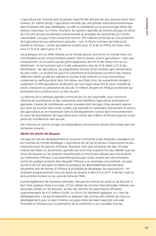 Les Raisons
L’agriculture est l’activité dont la grande majorité des africains les plus pauvres tirent leurs
revenus. En même temps, l’agriculture ne revêt pas une grande importance économique
dans la plupart des pays développés, où elle ne représente qu’un pourcentage réduit des
revenus nationaux, ou moins. Pourtant, les secteurs agricoles de nombre de pays du G8 et
de l’UE sont les plus lourdement subventionnés et protégés des économies du monde
industrialisé. Les pays riches consacrent environ 350 milliards d’USD par an à la protection
de l’agriculture et aux subventions agricoles – soit 16 fois le montant de l’aide qu’ils
versent à l’Afrique. L’Union européenne compte pour 35 % de ce chiffre, les États-Unis
pour 27 % et le Japon pour 22 %.
Ces politiques ont un effet néfaste sur le monde pauvre comme sur le monde riche. Les
contribuables et les consommateurs paient cher le soutien à leurs agriculteurs – bien que,
ironiquement, ce ne soient pas les petits exploitants de l’UE et des États-Unis qui en
bénéficient : ils ne touchent que 4 % des subventions, plus de 70 % allant à 25 % des
bénéficiaires : les agriculteurs, les propriétaires fonciers et les sociétés agro-alimentaires
les plus riches. Le résultat est que l’UE subventionne la betterave sucrière à des niveaux
tellement élevés qu’elle est cultivée en Europe à des endroits où il est économique
irrationnel et inefficace de le faire. De même, aux États-Unis, les subventions versées à
seulement 25 000 agriculteurs américains, qui sont payés deux fois le cours mondial du
coton, menacent la subsistance de plus de 10 millions de gens en Afrique occidentale qui
produisent leurs produits pour un tiers du prix.
La réforme de la politique agricole commune de l’UE est essentielle, tout comme la
réforme de la protection et des subventions dont bénéficie l’agriculture américaine et
japonaise. Il existe de nombreuses autres manières dont les pays riches peuvent exercer
leur droit de soutenir leurs zones rurales, par exemple en soutenant directement le revenu
des agriculteurs et en investissant dans le développement rural et dans l’environnement.
Se servir de la protection de l’agriculture pour mener des millions d’Africains pauvres à leur
perte est moralement sans excuse.
Des mesures en vue de corriger ces déséquilibres commerciaux doivent être prises dans les
domaines suivants :
Abolir les droits de douane
Les pays en voie de développement se trouvent confrontés à des obstacles scandaleux sur
les marchés du monde développé. L’agriculture est de loin le secteur d’exportation le plus
important pour les pauvres d’Afrique. Pourtant, bien que consciente de cela, l’Europe
impose des taxes sur les produits agricoles qui sont trois à quatre fois plus élevées que ses
droits de douane sur les produits manufacturés et encore plus élevées pour les produits
qui intéressent l’Afrique. Il est essentiel que les pays riches cessent leur discrimination
contre les quelque produits dans lesquels l’Afrique a un avantage concurrentiel. Les pays
du G8 et de l’UE devraient accélérer le processus de démantèlement des barrières
douanières afin de donner à l’Afrique la possibilité de développer ses exportations – en
amenant progressivement tous les droits de douane à zéro d’ici à 2015. Il devrait s’agir là
de la priorité numéro un du cycle de Doha de l’OMC.
Il existe également de nouveaux obstacles, tels que les normes de santé et de sécurité. Il
faut faire quelque chose à ce sujet. Si l’UE utilisait les normes internationales relatives aux
pesticides utilisés sur les bananes, au lieu des siennes, les exportations africaines
augmenteraient de 410 millions d’USD. Le G8 et l’UE devraient appliquer un « test de
développement » lorsqu’ils élaborent et adoptent des normes afin d’éviter de nuire au
développement pour un gain minime. Les pays riches devraient apporter une aide
financière à l’Afrique pour lui permettre de se conformer à ces nouvelles normes.




                                                                                                   61
 
