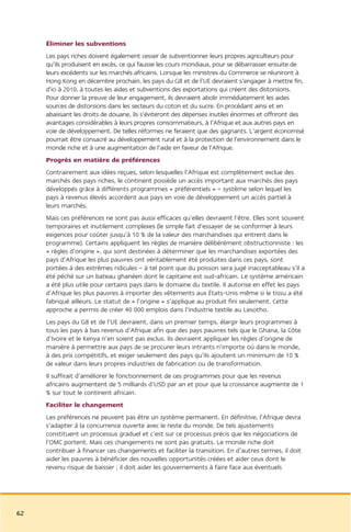Éliminer les subventions
     Les pays riches doivent également cesser de subventionner leurs propres agriculteurs pour
     qu’ils produisent en excès, ce qui fausse les cours mondiaux, pour se débarrasser ensuite de
     leurs excédents sur les marchés africains. Lorsque les ministres du Commerce se réuniront à
     Hong Kong en décembre prochain, les pays du G8 et de l’UE devraient s’engager à mettre fin,
     d’ici à 2010, à toutes les aides et subventions des exportations qui créent des distorsions.
     Pour donner la preuve de leur engagement, ils devraient abolir immédiatement les aides
     sources de distorsions dans les secteurs du coton et du sucre. En procédant ainsi et en
     abaissant les droits de douane, ils s’éviteront des dépenses inutiles énormes et offriront des
     avantages considérables à leurs propres consommateurs, à l’Afrique et aux autres pays en
     voie de développement. De telles réformes ne feraient que des gagnants. L’argent économisé
     pourrait être consacré au développement rural et à la protection de l’environnement dans le
     monde riche et à une augmentation de l’aide en faveur de l’Afrique.
     Progrès en matière de préférences
     Contrairement aux idées reçues, selon lesquelles l’Afrique est complètement exclue des
     marchés des pays riches, le continent possède un accès important aux marchés des pays
     développés grâce à différents programmes « préférentiels » – système selon lequel les
     pays à revenus élevés accordent aux pays en voie de développement un accès partiel à
     leurs marchés.
     Mais ces préférences ne sont pas aussi efficaces qu’elles devraient l’être. Elles sont souvent
     temporaires et inutilement complexes (le simple fait d’essayer de se conformer à leurs
     exigences pour coûter jusqu’à 10 % de la valeur des marchandises qui entrent dans le
     programme). Certains appliquent les règles de manière délibérément obstructionniste : les
     « règles d’origine », qui sont destinées à déterminer que les marchandises exportées des
     pays d’Afrique les plus pauvres ont véritablement été produites dans ces pays, sont
     portées à des extrêmes ridicules – à tel point que du poisson sera jugé inacceptableau s’il a
     été péché sur un bateau ghanéen dont le capitaine est sud-africain. Le système américain
     a été plus utile pour certains pays dans le domaine du textile. Il autorise en effet les pays
     d’Afrique les plus pauvres à importer des vêtements aux États-Unis même si le tissu a été
     fabriqué ailleurs. Le statut de « l’origine » s’applique au produit fini seulement. Cette
     approche a permis de créer 40 000 emplois dans l’industrie textile au Lesotho.
     Les pays du G8 et de l’UE devraient, dans un premier temps, élargir leurs programmes à
     tous les pays à bas revenus d’Afrique afin que des pays pauvres tels que le Ghana, la Côte
     d’Ivoire et le Kenya n’en soient pas exclus. Ils devraient appliquer les règles d’origine de
     manière à permettre aux pays de se procurer leurs intrants n’importe où dans le monde,
     à des prix compétitifs, et exiger seulement des pays qu’ils ajoutent un minimum de 10 %
     de valeur dans leurs propres industries de fabrication ou de transformation.
     Il suffirait d’améliorer le fonctionnement de ces programmes pour que les revenus
     africains augmentent de 5 milliards d’USD par an et pour que la croissance augmente de 1
     % sur tout le continent africain.
     Faciliter le changement
     Les préférences ne peuvent pas être un système permanent. En définitive, l’Afrique devra
     s’adapter à la concurrence ouverte avec le reste du monde. De tels ajustements
     constituent un processus graduel et c’est sur ce processus précis que les négociations de
     l’OMC portent. Mais ces changements ne sont pas gratuits. Le monde riche doit
     contribuer à financer ces changements et faciliter la transition. En d’autres termes, il doit
     aider les pauvres à bénéficier des nouvelles opportunités créées et aider ceux dont le
     revenu risque de baisser ; il doit aider les gouvernements à faire face aux éventuels




62
 