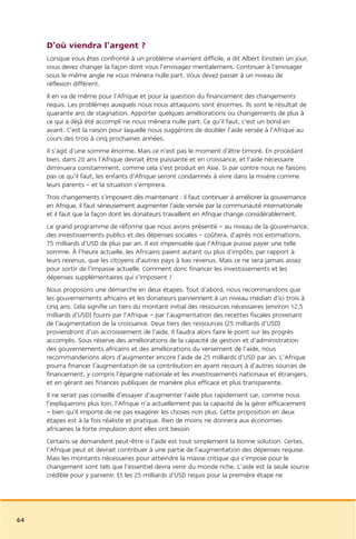 D’où viendra l’argent ?
     Lorsque vous êtes confronté à un problème vraiment difficile, a dit Albert Einstein un jour,
     vous devez changer la façon dont vous l’envisagez mentalement. Continuer à l’envisager
     sous le même angle ne vous mènera nulle part. Vous devez passer à un niveau de
     réflexion différent.
     Il en va de même pour l’Afrique et pour la question du financement des changements
     requis. Les problèmes auxquels nous nous attaquons sont énormes. Ils sont le résultat de
     quarante ans de stagnation. Apporter quelques améliorations ou changements de plus à
     ce qui a déjà été accompli ne nous mènera nulle part. Ce qu’il faut, c’est un bond en
     avant. C’est la raison pour laquelle nous suggérons de doubler l’aide versée à l’Afrique au
     cours des trois à cinq prochaines années.
     Il s’agit d’une somme énorme. Mais ce n’est pas le moment d’être timoré. En procédant
     bien, dans 20 ans l’Afrique devrait être puissante et en croissance, et l’aide nécessaire
     diminuera constamment, comme cela s’est produit en Asie. Si par contre nous ne faisons
     pas ce qu’il faut, les enfants d’Afrique seront condamnés à vivre dans la misère comme
     leurs parents – et la situation s’empirera.
     Trois changements s’imposent dès maintenant : il faut continuer à améliorer la gouvernance
     en Afrique, il faut sérieusement augmenter l’aide versée par la communauté internationale
     et il faut que la façon dont les donateurs travaillent en Afrique change considérablement.
     Le grand programme de réforme que nous avons présenté – au niveau de la gouvernance,
     des investissements publics et des dépenses sociales – coûtera, d’après nos estimations,
     75 milliards d’USD de plus par an. Il est impensable que l’Afrique puisse payer une telle
     somme. À l’heure actuelle, les Africains paient autant ou plus d’impôts, par rapport à
     leurs revenus, que les citoyens d’autres pays à bas revenus. Mais ce ne sera jamais assez
     pour sortir de l’impasse actuelle. Comment donc financer les investissements et les
     dépenses supplémentaires qui s’imposent ?
     Nous proposons une démarche en deux étapes. Tout d’abord, nous recommandons que
     les gouvernements africains et les donateurs parviennent à un niveau médian d’ici trois à
     cinq ans. Cela signifie un tiers du montant initial des ressources nécessaires (environ 12,5
     milliards d’USD) fourni par l’Afrique – par l’augmentation des recettes fiscales provenant
     de l’augmentation de la croissance. Deux tiers des ressources (25 milliards d’USD)
     proviendront d’un accroissement de l’aide. Il faudra alors faire le point sur les progrès
     accomplis. Sous réserve des améliorations de la capacité de gestion et d’administration
     des gouvernements africains et des améliorations du versement de l’aide, nous
     recommanderions alors d’augmenter encore l’aide de 25 milliards d’USD par an. L’Afrique
     pourra financer l’augmentation de sa contribution en ayant recours à d’autres sources de
     financement, y compris l’épargne nationale et les investissements nationaux et étrangers,
     et en gérant ses finances publiques de manière plus efficace et plus transparente.
     Il ne serait pas conseillé d’essayer d’augmenter l’aide plus rapidement car, comme nous
     l’expliquerons plus loin, l’Afrique n’a actuellement pas la capacité de la gérer efficacement
     – bien qu’il importe de ne pas exagérer les choses non plus. Cette proposition en deux
     étapes est à la fois réaliste et pratique. Rien de moins ne donnera aux économies
     africaines la forte impulsion dont elles ont besoin.
     Certains se demandent peut-être si l’aide est tout simplement la bonne solution. Certes,
     l’Afrique peut et devrait contribuer à une partie de l’augmentation des dépenses requise.
     Mais les montants nécessaires pour atteindre la masse critique qui s’impose pour le
     changement sont tels que l’essentiel devra venir du monde riche. L’aide est la seule source
     crédible pour y parvenir. Et les 25 milliards d’USD requis pour la première étape ne




64
 
