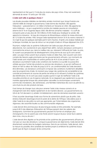 Les Raisons
représentent en fait que 0,1 % de plus du revenu des pays riches. Il leur est seulement
demandé de verser 10 cents par 100 USD.
L’aide sert-elle à quelque chose ?
Les études poussées réalisées ces dernières années montrent que, lorsqu’il existe une
volonté réelle de changer la gouvernance, l’aide donne des résultats. Elle apporte
l’éducation – gratuitement à 1,6 million d’enfants en Tanzanie en 2002. Elle apporte les
soins médicaux – ce qui a augmenté le nombre de malades pauvres en consultation
externe de 87 % en Ouganda depuis 2000. Elle élimine certaines maladies – il a suffi de
consacrer juste un peu plus de 100 millions d’USD d’aide pour éradiquer la variole. Elle
apporte la croissance – le taux de croissance du Mozambique a atteint le niveau étonnant
de 12 % dans les années 1990, lorsque l’aide représentait environ 50 % du revenu national. Il
ne s’agit là que de quelques exemples parmi tant d’autres. D’après une analyse réalisée par
la Banque mondiale, les taux de retour sur ses projets d’aide en Afrique dépassent les 20 %.
Pourtant, malgré cela, le système d’allocation de l’aide aux pays africains reste
désordonné, non coordonné et sans objectif bien défini. Certains donateurs continuent à
commettre les erreurs qui, dans le meilleur des cas, réduisent l’efficacité de l’aide. Au pire,
ils nuisent aux perspectives de développement à long terme de ceux qu’ils sont sensés
aider. Les pays riches suivent leurs propres modes et idées fixes, bien souvent sans tenir
compte des besoins jugés prioritaires par les gouvernements africains. Les montants de
l’aide versée sont imprévisibles et varient parfois de 40 % d’une année à l’autre. Les
donateurs soumettent l’aide à des conditions de manière à ce qu’elle ne puisse être
utilisée que pour l’achat des produits ou services des donateurs, ce qui est inefficace et
réduit en fait la valeur de l’aide de jusqu’à 30 %. Les conditionnalités de l’aide devraient
être éliminées. Les donateurs continuent à imposer des conditions inutilement détaillées
avec les programmes d’aide. Ils insistent pour exiger des systèmes de comptabilité et de
contrôle encombrants et sources de pertes de temps et ils refusent d’utiliser les systèmes
des bénéficiaires. Ils ne sont pas assez souples quand il s’agit de réaffecter l’aide à de
nouvelles priorités en cas d’urgence nationale. Ils ne réagissent pas rapidement ou pas de
manière appropriée lorsque des catastrophes naturelles ou économiques surviennent,
comme des inondations, des sécheresses, une flambée inattendue des cours du pétrole ou
une chute du prix des produits de base.
Il est temps de changer tout cela pour amener l’aide à des niveaux corrects et ce
changement doit être réalisé rapidement et de manière décisive. Les gouvernements du
G8 et de l’UE devraient s’y atteler immédiatement, dans les domaines essentiels suivants :
Il faut accorder davantage d’aide sous forme de subventions plutôt que de prêts. Cela
évitera d’alourdir davantage encore le poids de la dette de l’Afrique. Cela aidera aussi à
cibler l’aide là où des prêts ne sont pas appropriés, par l’intermédiaire des organismes
régionaux, des autorités locales ou des communautés religieuses.
L’aide devrait être promise pour de plus longues durées et être prévisible. Par exemple,
jusqu’à 80 % des dépenses d’éducation de l’Afrique passent dans les salaires des
enseignants. Comment les gouvernements peuvent-ils former et employer plus
d’enseignants s’ils ne savent pas si les fonds seront toujours là pour verser leurs salaires
dans trois, cinq ou dix ans ?
L’aide devrait être alignée sur les priorités et les systèmes des gouvernements africains et
non pas sur ceux des donateurs. Lorsque la gouvernance est déjà bonne, l’aide devrait être
directement versée dans les budgets nationaux. Dans le cas contraire, l’aide devrait, dans
la mesure du possible, être canalisée de manière propre à améliorer les systèmes locaux
plutôt que de façon à essayer de les contourner.




                                                                                                  65
 