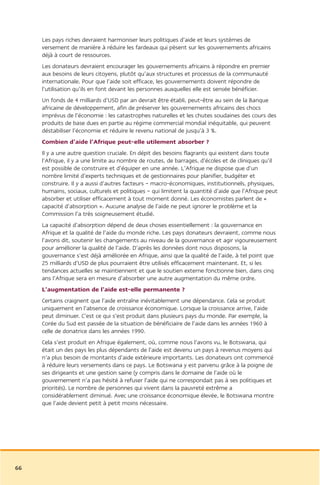 Les pays riches devraient harmoniser leurs politiques d’aide et leurs systèmes de
     versement de manière à réduire les fardeaux qui pèsent sur les gouvernements africains
     déjà à court de ressources.
     Les donateurs devraient encourager les gouvernements africains à répondre en premier
     aux besoins de leurs citoyens, plutôt qu’aux structures et processus de la communauté
     internationale. Pour que l’aide soit efficace, les gouvernements doivent répondre de
     l’utilisation qu’ils en font devant les personnes auxquelles elle est sensée bénéficier.
     Un fonds de 4 milliards d’USD par an devrait être établi, peut-être au sein de la Banque
     africaine de développement, afin de préserver les gouvernements africains des chocs
     imprévus de l’économie : les catastrophes naturelles et les chutes soudaines des cours des
     produits de base dues en partie au régime commercial mondial inéquitable, qui peuvent
     déstabiliser l’économie et réduire le revenu national de jusqu’à 3 %.
     Combien d’aide l’Afrique peut-elle utilement absorber ?
     Il y a une autre question cruciale. En dépit des besoins flagrants qui existent dans toute
     l’Afrique, il y a une limite au nombre de routes, de barrages, d’écoles et de cliniques qu’il
     est possible de construire et d’équiper en une année. L’Afrique ne dispose que d’un
     nombre limité d’experts techniques et de gestionnaires pour planifier, budgéter et
     construire. Il y a aussi d’autres facteurs – macro-économiques, institutionnels, physiques,
     humains, sociaux, culturels et politiques – qui limitent la quantité d’aide que l’Afrique peut
     absorber et utiliser efficacement à tout moment donné. Les économistes parlent de «
     capacité d’absorption ». Aucune analyse de l’aide ne peut ignorer le problème et la
     Commission l’a très soigneusement étudié.
     La capacité d’absorption dépend de deux choses essentiellement : la gouvernance en
     Afrique et la qualité de l’aide du monde riche. Les pays donateurs devraient, comme nous
     l’avons dit, soutenir les changements au niveau de la gouvernance et agir vigoureusement
     pour améliorer la qualité de l’aide. D’après les données dont nous disposons, la
     gouvernance s’est déjà améliorée en Afrique, ainsi que la qualité de l’aide, à tel point que
     25 milliards d’USD de plus pourraient être utilisés efficacement maintenant. Et, si les
     tendances actuelles se maintiennent et que le soutien externe fonctionne bien, dans cinq
     ans l’Afrique sera en mesure d’absorber une autre augmentation du même ordre.
     L’augmentation de l’aide est-elle permanente ?
     Certains craignent que l’aide entraîne inévitablement une dépendance. Cela se produit
     uniquement en l’absence de croissance économique. Lorsque la croissance arrive, l’aide
     peut diminuer. C’est ce qui s’est produit dans plusieurs pays du monde. Par exemple, la
     Corée du Sud est passée de la situation de bénéficiaire de l’aide dans les années 1960 à
     celle de donatrice dans les années 1990.
     Cela s’est produit en Afrique également, où, comme nous l’avons vu, le Botswana, qui
     était un des pays les plus dépendants de l’aide est devenu un pays à revenus moyens qui
     n’a plus besoin de montants d’aide extérieure importants. Les donateurs ont commencé
     à réduire leurs versements dans ce pays. Le Botswana y est parvenu grâce à la poigne de
     ses dirigeants et une gestion saine (y compris dans le domaine de l’aide où le
     gouvernement n’a pas hésité à refuser l’aide qui ne correspondait pas à ses politiques et
     priorités). Le nombre de personnes qui vivent dans la pauvreté extrême a
     considérablement diminué. Avec une croissance économique élevée, le Botswana montre
     que l’aide devient petit à petit moins nécessaire.




66
 