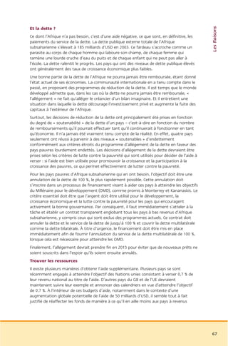 Les Raisons
Et la dette ?
Ce dont l’Afrique n’a pas besoin, c’est d’une aide négative, ce que sont, en définitive, les
paiements du service de la dette. La dette publique externe totale de l’Afrique
subsaharienne s’élevait à 185 milliards d’USD en 2003. Ce fardeau s’accroche comme un
parasite au corps de chaque homme qui laboure son champ, de chaque femme qui
ramène une lourde cruche d’eau du puits et de chaque enfant qui ne peut pas aller à
l’école. La dette ralentit le progrès. Les pays qui ont des niveaux de dette publique élevés
ont généralement des taux de croissance économique plus faibles.
Une bonne partie de la dette de l’Afrique ne pourra jamais être remboursée, étant donné
l’état actuel de ses économies. La communauté internationale en a tenu compte dans le
passé, en proposant des programmes de réduction de la dette. Il est temps que le monde
développé admette que, dans les cas où la dette ne pourra jamais être remboursée, «
l’allégement » ne fait qu’alléger le créancier d’un bilan imaginaire. Et il entretient une
situation dans laquelle la dette décourage l’investissement privé et augmente la fuite des
capitaux à l’extérieur de l’Afrique.
Surtout, les décisions de réduction de la dette ont principalement été prises en fonction
du degré de « soutenabilité » de la dette d’un pays – c’est-à-dire en fonction du nombre
de remboursements qu’il pourrait effectuer tant qu’il continuerait à fonctionner en tant
qu’économie. Il n’a jamais été vraiment tenu compte de la réalité. En effet, quatre pays
seulement ont réussi à parvenir à des niveaux « soutenables » d’endettement
conformément aux critères étroits du programme d’allégement de la dette en faveur des
pays pauvres lourdement endettés. Les décisions d’allégement de la dette devraient être
prises selon les critères de lutte contre la pauvreté qui sont utilisés pour décider de l’aide à
verser : si l’aide est bien utilisée pour promouvoir la croissance et la participation à la
croissance des pauvres, ce qui permet effectivement de lutter contre la pauvreté.
Pour les pays pauvres d’Afrique subsaharienne qui en ont besoin, l’objectif doit être une
annulation de la dette de 100 %, le plus rapidement possible. Cette annulation doit
s’inscrire dans un processus de financement visant à aider ces pays à atteindre les objectifs
du Millénaire pour le développement (OMD), comme promis à Monterrey et Kananaskis. Le
critère essentiel doit être que l’argent doit être utilisé pour le développement, la
croissance économique et la lutte contre la pauvreté pour les pays qui encouragent
activement la bonne gouvernance. Par conséquent, il faut immédiatement s’atteler à la
tâche et établir un contrat transparent englobant tous les pays à bas revenus d’Afrique
subsaharienne, y compris ceux qui sont exclus des programmes actuels. Ce contrat doit
annuler la dette et le service de la dette de jusqu’à 100 % et couvrir la dette multilatérale
comme la dette bilatérale. À titre d’urgence, le financement doit être mis en place
immédiatement afin de fournir l’annulation du service de la dette multilatérale de 100 %,
lorsque cela est nécessaire pour atteindre les OMD.
Finalement, l’allégement devrait prendre fin en 2015 pour éviter que de nouveaux prêts ne
soient souscrits dans l’espoir qu’ils soient ensuite annulés.
Trouver les ressources
Il existe plusieurs manières d’obtenir l’aide supplémentaire. Plusieurs pays se sont
récemment engagés à atteindre l’objectif des Nations unies consistant à verser 0,7 % de
leur revenu national au titre de l’aide. D’autres pays du G8 et de l’UE devraient
maintenant suivre leur exemple et annoncer des calendriers en vue d’atteindre l’objectif
de 0,7 %. À l’intérieur de ces budgets d’aide, notamment dans le contexte d’une
augmentation globale potentielle de l’aide de 50 milliards d’USD, il semble tout à fait
justifié de réaffecter les fonds de manière à ce qu’il en aille moins aux pays à revenus




                                                                                                   67
 
