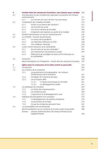 Sommaire
6     Investir dans les ressources humaines, sans laissés-pour-compte             209
6.1   Une éducation et des compétences répondant aux besoins de l’Afrique
      contemporaine                                                               211
      6.1.1       Le moment est venu de tenir nos promesses                       212
6.2   L’éradication des maladies évitables                                        219
      6.2.1       Qu’est-ce qui donne des résultats ?                             221
      6.2.2       Les priorités de santé                                          222
      6.2.3       Une autre manière de travailler                                 226
      6.2.4       Intégration des réponses au poids de la maladie                 230
6.3   Étendre l’alimentation en eau et l’assainissement                           232
6.4   Le VIH/SIDA : honorer les promesses                                         234
      6.4.1       La nature de la pandémie                                        236
      6.4.2       Les réponses inefficaces au SIDA                                238
      6.4.3       Une meilleure méthode                                           239
6.5   Lutter contre l’exclusion et la vulnérabilité                               241
      6.5.1       Qui est exclu et qui est vulnérable ?                           242
      6.5.2       Les interventions de protection sociale                         244
      6.5.3       Élaboration de stratégies de lutte contre l’exclusion et
                  la vulnérabilité                                                246
6.6   Conclusion                                                                  248
      Recommandations sur l’intégration : investir dans les ressources humaines   250
7     Opter pour la croissance et la lutte contre la pauvreté                     253
7.1   Introduction                                                                254
7.2   Les moteurs de la croissance                                                257
      7.2.1       La gouvernance et la géographie : les moteurs
                  fondamentaux de la croissance                                   257
      7.2.2       Stratégies de croissance des pays                               258
      7.2.3       Les principaux défis                                            261
                  7.2.3.1     L’impact économique du VIH/SIDA                     261
                  7.2.3.2     Le développement urbain                             261
7.3   Les politiques de croissance                                                263
      7.3.1       Le climat des investissements                                   263
      7.3.2       Les infrastructures                                             268
      7.3.3       L’agriculture et le développement rural                         272
7.4   Politiques de participation à la croissance                                 275
      7.4.1       Le développement des petites entreprises                        276
      7.4.2       La promotion de l’emploi                                        279
      7.4.3       Ce que les entreprises devraient faire                          281
7.5   La soutenabilité environnementale                                           285
      Recommandations sur la croissance et la lutte contre la pauvreté            288
      Annexe : options d’administration des fonds d’infrastructure
                  supplémentaires                                                 290




                                                                                        5
 