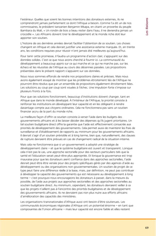 Les Raisons
l’extérieur. Quelles que soient les bonnes intentions des donateurs externes, ils ne
comprendront jamais parfaitement ce dont l’Afrique a besoin. Comme l’a dit un de nos
commissaires, le président tanzanien Benjamin Mkapa, en citant un proverbe du peuple
Bambara du Mali, « Un rondin de bois a beau rester dans l’eau, il ne deviendra jamais un
crocodile ». Les Africains doivent tirer le développement et le monde riche doit leur
apporter son soutien.
L’histoire de ces dernières années devrait faciliter l’obtention de ce soutien. Les choses
changent en Afrique et cela devrait justifier une assistance externe marquée. Et, en trente
ans, les conditions requises pour réussir n’ont jamais été meilleures qu’aujourd’hui.
Pour tenir cette promesse, il faudra un programme d’action clair, s’appuyant sur des
données solides. C’est ce que nous avons cherché à fournir ici. La communauté du
développement a beaucoup appris sur ce qui marche et ce qui ne marche pas, sur les
échecs et les réussites de l’Afrique au cours des décennies passées. Les propositions
présentées dans le présent rapport s’appuient sur ces données.
Nous nous sommes efforcés de rendre nos propositions claires et précises. Mais nous
avons également essayé de montrer que les problèmes étroitement liés de l’Afrique ne
pourront être résolus que par un ensemble de propositions également étroitement liées.
Les solutions au coup par coup sont vouées à l’échec. Une impulsion forte s’impose sur
plusieurs fronts à la fois.
Pour que ces solutions fonctionnent, beaucoup d’institutions doivent changer, tant en
Afrique que dans le monde développé. À l’intérieur de l’Afrique, la priorité consiste à
renforcer les institutions en développant leur capacité et en les obligeant à rendre
davantage compte aux citoyens ordinaires. Cela ne fonctionnera pas sans un soutien
financier accru de la part du monde riche.
La meilleure façon d’offrir ce soutien consiste à verser l’aide dans les budgets des
gouvernements africains et à les laisser décider des dépenses qu’ils jugent prioritaires. Un
tel soutien budgétaire direct offre la garantie que l’aide est effectivement consacrée aux
priorités de développement des gouvernements. Cela permet aussi de maintenir les frais de
surveillance et d’établissement de rapports au minimum pour les gouvernements africains.
Il devrait s’agir d’un soutien prévisible et à long terme, bien que, naturellement, des clauses
de rupture devraient être prévues en cas de changement radical de la situation interne.
Mais cela ne fonctionnera que si un gouvernement a adopté une stratégie de
développement claire – et que le système budgétaire est ouvert et transparent. Lorsque
cela n’est pas le cas, une approche sectorielle pour des secteurs particuliers tels que la
santé et l’éducation serait peut-être plus appropriée. Et lorsque la gouvernance est trop
mauvaise pour que les donateurs aient confiance dans des approches sectorielles, l’aide
devrait peut-être être versée pour des projets spécifiques gérés par des agences d’aide au
développement ou des organisations non gouvernementales. Un soutien de projet de ce
type peut faire une différence réelle à la base, mais, par définition, ne peut pas contribuer
à développer la capacité des gouvernements qui est nécessaire au développement à long
terme – c’est pourquoi nous encourageons les donateurs à passer, dans la mesure du
possible, de l’aide aux projets aux approches sectorielles et des approches sectorielles au
soutien budgétaire direct. Au minimum, cependant, les donateurs devraient veiller à ce
que les projets n’aillent pas à l’encontre des priorités budgétaires et de développement
des gouvernements africains. Ils ne devraient pas non plus nuire aux efforts africains
d’amélioration des capacités des ministères.
Les organisations transnationales d’Afrique aussi ont besoin d’être soutenues. Les
communautés économiques régionales d’Afrique ont un potentiel énorme – en tant que
composantes de l’Union africaine – mais leur capacité est encore faible et elles restent




                                                                                                  69
 