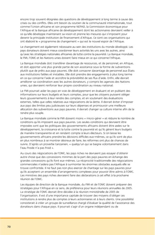 encore trop souvent éloignées des questions de développement à long terme à cause des
     crises ou des conflits. Elles ont besoin du soutien de la communauté internationale, tout
     comme l’Union africaine et son programme NEPAD, la Commission économique pour
     l’Afrique et la Banque africaine de développement dont les actionnaires devraient veiller à
     ce qu’elle développe maintenant sa vision et prenne les mesures qui s’imposent pour
     devenir la principale institution de financement d’Afrique. Ce sont ces organisations qui
     ont élaboré le « programme de changement » qui est le nouvel espoir de l’Afrique.
     Le changement est également nécessaire au sein des institutions du monde développé. Les
     pays donateurs doivent mieux coordonner leurs activités les uns avec les autres, ainsi
     qu’avec les stratégies nationales africaines de lutte contre la pauvreté. La Banque mondiale,
     le FMI, l’OMC et les Nations unies doivent faire mieux en ce qui concerne l’Afrique.
     La Banque mondiale doit transférer davantage de ressources, et de personnel, en Afrique,
     et doit apporter une plus grande partie de son assistance sous la forme de subventions
     plutôt que de prêts aux pays pauvres. Elle doit consacrer davantage de personnel aux États
     aux institutions faibles et instables. Elle doit prendre des engagements à plus long terme
     en ce qui concerne l’aide et accroître la prévisibilité de ses flux d’aide. Enfin, elle devrait
     améliorer sa coordination avec les autres donateurs, y compris les agences des Nations
     unies, qui devraient renforcer leur propre coordination au niveau national.
     Le FMI pourrait aider les pays en voie de développement en évaluant et en publiant des
     informations sur leurs budgets et leurs comptes, pour que les citoyens puissent obliger
     leurs gouvernements à leur rendre des comptes, et en soutenant des évaluations
     externes, telles que celles relatives aux négociations de la dette. Il devrait éviter d’imposer
     aux pays des limites peu judicieuses sur leurs dépenses et promouvoir une meilleure
     allocation des subventions aux pays pauvres. Il devrait changer sa culture interne afin de la
     rendre plus souple.
     La Banque mondiale comme le FMI doivent moins « micro-gérer » et réduire le nombre de
     conditions qu’ils imposent aux pays pauvres. Les seules conditions qui devraient être
     imposées sont que les politiques des gouvernements africains doivent être axées sur le
     développement, la croissance et la lutte contre la pauvreté et qu’ils gèrent leurs budgets
     de manière transparente et en rendant compte à leurs électeurs. Si on laisse les
     gouvernements africains prendre les décisions difficiles eux-mêmes, ce qu’ils sont de plus
     en plus nombreux à se montrer désireux de faire, les réformes ont plus de chances de
     suivre. D’après un proverbe tanzanien, « quelqu’un qui se baigne volontairement dans
     l’eau froide n’a pas froid ».
     Au cours des négociations de l’OMC, les pays riches ne devraient pas essayer d’obtenir
     autre chose que des concessions minimes de la part des pays pauvres en échange des
     grandes concessions qu’ils font eux-mêmes. La réciprocité traditionnelle des négociations
     commerciales n’aidera pas l’Afrique à surmonter les énormes obstacles auxquels elle se
     trouve confrontée. Il ne faut pas non plus exercer de chantage sur les pays pauvres pour
     qu’ils acceptent un ensemble d’arrangements complexes pour pouvoir être admis à l’OMC.
     Les ministres des pays riches devraient faire des déclarations à cet effet à la prochaine
     réunion de l’OMC.
     Les équipes de direction de la Banque mondiale, du FMI et de l’OMC doivent préparer des
     stratégies pour l’Afrique en ce sens, de préférence pour leurs réunions annuelles de 2005.
     La stratégie de l’OMC devrait être décidée à la réunion ministérielle de 2005 de
     l’organisation. Il est d’une importance capitale de trouver des moyens d’obliger ces
     institutions à rendre plus de comptes à leurs actionnaires et à leurs clients. Une possibilité
     consisterait à créer un groupe de surveillance chargé d’évaluer la qualité de l’assistance des
     donateurs dans chaque pays. Il pourrait s’agir d’un organe indépendant ou de




70
 