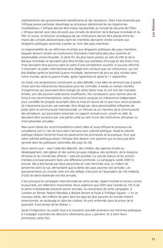 Les Raisons
représentants des gouvernements bénéficiaires et des donateurs. Mais il est essentiel que
l’Afrique puisse participer davantage au processus décisionnel de ces organismes
multilatéraux. L’Afrique devrait être mieux représentée au Conseil de sécurité de l’ONU.
L’Afrique devrait avoir plus de poids aux conseils de direction de la Banque mondiale et du
FMI. En outre, la direction stratégique de ces institutions devrait être placée entre les
mains des conseils décisionnaires dont les membres devraient rendre compte aux
dirigeants politiques autorisés à parler au nom des pays membres.
La responsabilité de ces réformes incombe aux dirigeants politiques des pays membres,
lesquels doivent rendre ces institutions financières internationales plus ouvertes et
responsables envers le public. À cette fin, les plus hauts postes au sein du FMI et de la
Banque mondiale ne devraient plus être limités aux candidats d’Europe et des États-Unis,
mais devraient être pourvus dans le cadre d’une compétition ouverte. Si aucune réforme
n’intervient, le public international sera obligé d’en conclure que ces institutions, qui ont
été établies après la Seconde Guerre mondiale, deviennent de plus en plus inutiles dans
notre monde, après la guerre froide, après l’apartheid et après le 11 septembre.
Au total, nos propositions constituent un plan détaillé, mais elles ne serviront pas à grand
chose sans les mécanismes nécessaires pour les contrôler. Il existe un certain nombre
d’organismes qui pourraient être chargés de cette tâche mais ils ont soit des mandats
limités, soit des pouvoirs exécutoires insuffisants. Par conséquent, pour donner plus de
force à nos recommandations, cette Commission propose un mécanisme indépendant
pour surveiller les progrès accomplis dans la mise en œuvre de ce que nous avons proposé.
Ce mécanisme pourrait, par exemple, être dirigé par, deux personnalités influentes de
poids dans la communauté internationale, un Africain et un membre de la communauté
des donateurs, qui pourraient présenter un rapport annuel court, ouvert et ciblé. Ils
devraient être soutenus par une petite unité au sein d’une des institutions africaines ou
internationales actuelles.
Mais aussi claires les recommandations soient-elles et aussi efficace le processus de
surveillance soit-il, rien de tout cela n’arrivera sans volonté politique. Seule la volonté
politique réduira l’énorme fossé du passé entre les promesses et la pratique. Pour que
cette volonté politique existe, l’Afrique doit devenir une question qui ne peut pas être
ignorée dans les politiques nationales des pays du G8.
Nous savons que – avec l’aide des députés, des médias, des agences d’aide au
développement, des églises et des autres groupes religieux, des syndicats, de la diaspora
africaine et du monde des affaires – cela est possible. La voix de chacun et les actions
menées à la base peuvent faire une différence profonde. La campagne Jubilé 2000 l’a
prouvé. Elle a été lancée par deux personnes et s’est terminée avec un million de
personnes dans la rue, demandant que la dette des pays pauvres soit annulée. Les
gouvernements du monde riche ont été obligés d’écouter et l’équivalent de 100 milliards
d’USD de dette bilatérale ont été annulés.
C’est pourquoi la campagne internationale de cette année, Appel mondial à l’action contre
la pauvreté, est tellement importante. Nous espérons que 2005 sera l’année où 100 % de
la dette multilatérale restante seront annulés. Au lancement de cette campagne, à
Londres en février, Nelson Mandela a déclaré devant la foule à Trafalgar Square : « En ce
nouveau siècle, des millions de gens dans les pays les plus pauvres du monde restent
emprisonnés, en esclavage et dans les chaînes. Ils sont enfermés dans la prison de la
pauvreté. Il est temps de les libérer. »
Seule l’indignation du public face à la situation actuelle amènera nos hommes politiques
à s’engager à prendre les décisions nécessaires pour y parvenir. Et à tenir leurs
promesses cette fois.




                                                                                                71
 