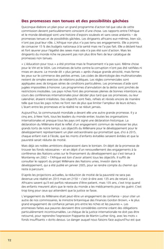 Des promesses non tenues et des possibilités gâchées
     Quiconque élabore un plan pour un grand programme d’action tel que celui de cette
     commission devient particulièrement conscient d’une chose. Les rapports entre l’Afrique
     et le monde développé sont une histoire d’espoirs soulevés et sans cesse anéantis – de
     promesses tenues et de possibilités gâchées. Les dirigeants africains eux-mêmes, bien sûr,
     n’ont pas joué leur rôle. L’Afrique non plus n’a pas tenu ses engagements. Elle a promis
     de consacrer 15 % des budgets nationaux à la santé mais ne l’a pas fait. Elle a déclaré haut
     et fort œuvrer pour l’égalité des sexes mais cela n’a pas été suivi d’action. Mais les
     dirigeants du monde riche ne peuvent pas non plus être fiers de leur catalogue de
     promesses non tenues.
     « L’éducation pour tous » a été promise mais le financement n’a pas suivi. Même chose
     pour le VIH et le SIDA. Les initiatives de lutte contre la corruption n’ont pas été ratifiées ni
     mises en œuvre. Le monde dit « plus jamais » après chaque grande atrocité, mais ferme
     les yeux sur le commerce des petites armes. Les codes de déontologie des multinationales
     restent de simples exercices de relations publiques. Les règles commerciales sont
     appliquées avec de longues séries de conditions particulières. Les promesses d’aide sont
     jugées impossibles à honorer. Les programmes d’annulation de la dette sont jonchés de
     restrictions insolubles. Les pays riches font des promesses pleines de bonnes intentions au
     cours des conférences internationales pour décider plus tard que ces promesses, ou leur
     calendrier, étaient irréalistes. Des objectifs sont fixés, refixés et révisés encore de manière
     telle que tous les pays riches ne font rien de plus que limiter l’ampleur de leurs échecs.
     L’écart entre les promesses et la réalité ne se réduit jamais.
     Aujourd’hui, la communauté mondiale a devant elle une autre grande promesse. Il y a
     cinq ans, à New York, tous les leaders du monde entier, toutes les organisations
     internationales et presque tous les pays ont signé une déclaration historique. La
     déclaration du Millénaire était le reflet d’un engagement commun de redresser les plus
     grands torts de notre temps. Les objectifs du Millénaire pour le développement pour le
     développement représentaient un plan extraordinaire qui promettait que, d’ici à 2015,
     chaque enfant irait à l’école, que les morts d’enfants évitables seraient évitées et que la
     pauvreté serait réduite de moitié.
     Mais déjà ces nobles ambitions disparaissent dans le lointain. En dépit de la promesse de
     trouver les fonds nécessaires – et en dépit d’un renouvellement des engagements à la
     conférence des Nations unies sur le financement du développement qui s’est tenue à
     Monterrey en 2002 – l’Afrique est loin d’avoir atteint tous les objectifs. Il suffit de
     consulter le rapport du projet Millénaire des Nations unies, Investir dans le
     développement, qui a été publié en janvier 2005, pour se rendre compte du chemin qui
     reste à parcourir.
     D’après les projections actuelles, la réduction de moitié de la pauvreté ne sera pas
     devenue une réalité en 2015 mais en 2150 – c’est-à-dire avec 135 ans de retard. Les
     Africains savent qu’il est parfois nécessaire d’être patient, mais 135 ans, c’est trop quand
     des enfants meurent alors que le reste du monde a les médicaments pour les guérir. C’est
     trop long pour ceux qui attendent que la justice se fasse.
     L’engagement du Millénaire était peut-être un engagement de confiance – pour citer un
     autre de nos commissaires, le ministre britannique des Finances Gordon Brown, « le plus
     grand engagement de confiance jamais pris entre les riches et les pauvres ». Les
     promesses faites aux pauvres devraient être considérées comme créant des obligations
     particulièrement incontournables. Le chèque de la justice internationale ne doit pas être
     retourné, pour reprendre l’expression frappante de Martin Luther King, avec les mots «
     fonds insuffisants » écrits dessus. Le danger auquel nous faisons face aujourd’hui est que




72
 