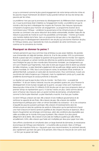 Les Raisons
ce qui a commencé comme le plus grand engagement de notre temps entre les riches et
les pauvres risque maintenant de devenir la plus grande trahison de tous les temps des
pauvres par les riches.
Le problème n’est pas que la promesse du développement du Millénaire était mauvaise en
soi, ni que la promesse était irréaliste ou l’engagement inutile. Le problème est que le
monde a été trop lent à développer les moyens de l’honorer. Des mesures rigoureuses
s’imposent d’urgence pour honorer cet engagement. Le programme d’action de la
Commission pour l’Afrique – améliorer la gouvernance et les infrastructures en Afrique,
accorder au continent une autre réduction de la dette substantielle, doubler l’aide afin de
réduire la pauvreté de moitié et ouvrir les possibilités commerciales – montre qu’il existe
une manière réaliste de le faire. Sans un programme tel que celui-ci, les objectifs du
Millénaire pour le développement deviendront rien de plus qu’une bonne intention de plus.
Et l’Afrique restera, pour reprendre les mots du président de cette Commission, une
cicatrice sur la conscience du monde.

Pourquoi se donner la peine ?
Certains penseront que nous sommes trop ambitieux ou pas assez réalistes. De grandes
vues d’ensemble ont déjà été tentées, diront-ils. À la fin des années 1970, la commission
Brandt a passé sept ans à analyser la question de la pauvreté dans le monde. Son rapport,
Nord-Sud, proposait un certain nombre de réformes du système économique mondial en
vue d’intégrer les pays du tiers-monde dans l’économie mondiale. Les changements qui
ont suivi n’étaient que fragmentés, mais cela ne doit pas toujours être le destin qui attend
de telles initiatives. Le plan Marshall a également été accueilli avec dédain après la Seconde
Guerre mondiale. En 1948, face à une Europe en ruines, le secrétaire d’État américain, le
général Marshall, a proposé un vaste plan de reconstruction. Pour commencer, il avait une
vue étroite de l’aide d’urgence qui s’imposait, mais il a rapidement conclu qu’il y avait des
problèmes économiques et sociaux profonds à résoudre.
Le résultat est que le pays le plus riche du monde – les États-Unis – a accepté de
transférer 1 % de son revenu national, tous les ans pendant quatre ans, pour financer le
développement d’une Europe ravagée par la guerre. Les pays riches sont maintenant
beaucoup plus riches et les 25 milliards d’USD de plus par an que nous proposons dans un
premier temps ne représentent que 0,1 % de leur revenu en plus. Cette somme devrait
servir à financer des mesures dans un grand nombre de domaines, simultanément,
comme l’a fait le plan Marshall. Le plan Marshall a marché. Il ne faut pas l’oublier.
Ce dont l’Afrique a besoin est clair. Elle a besoin d’une meilleure gouvernance et de
renforcer la capacité de ses États. Elle a besoin de paix. Elle a besoin de stabilité
économique et politique pour créer un climat favorable à la croissance – et à une croissance
à laquelle les pauvres puissent participer. Elle a besoin d’investissements dans les
infrastructures et dans les systèmes de santé et d’éducation qui lui permettront d’avoir
une main-d’œuvre en bonne santé et qualifiée et des citoyens heureux et épanouis. Elle a
besoin d’augmenter ses échanges commerciaux, selon des conditions plus équitables que
celles accordées par le monde riche jusqu’à présent. Elle a besoin d’un plus grand
allégement de la dette. Elle a besoin d’une aide de meilleure qualité que celle offerte
actuellement. Enfin, elle a besoin que l’aide soit multipliée par deux pour payer tout cela.
Sans efforts coordonnés et simultanés dans un large éventail de domaines, la renaissance
économique de l’Afrique sera hésitante – si toutefois elle se produit. Mais si l’Afrique
obtient une impulsion forte ou « big push»,que nous recommandons, le continent devrait,
plus rapidement que bien des gens ne le pensent, être mieux en mesure de s’en sortir seul
– et finir par se passer de l’aide.




                                                                                                 73
 
