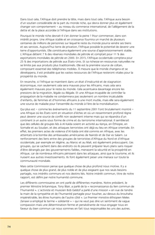 Dans tout cela, l’Afrique doit prendre la tête, mais dans tout cela, l’Afrique aura besoin
     d’un soutien considérable de la part du monde riche, qui devra donner plus et également
     changer son comportement – au niveau du commerce international, de l’allégement de la
     dette et de la place accordée à l’Afrique dans ses institutions.
     Pourquoi le monde riche devrait-il s’en donner la peine ? Pour commencer, dans son
     intérêt propre. Une Afrique stable et en croissance fournira un marché de plusieurs
     centaines de millions de personnes sur lequel le reste du monde pourra vendre ses biens
     et ses services. Aujourd’hui terre de privation, l’Afrique possède le potentiel de devenir une
     terre d’opportunités. Elle constituera également une source d’approvisionnement stable.
     L’Afrique détient 7 % des réserves mondiales de pétrole et comptait pour 11 % des
     exportations mondiales de pétrole en 2000. En 2015, l’Afrique occidentale comptera pour
     25 % des importations de pétrole aux États-Unis. Et sa richesse en ressources naturelles ne
     se limite pas aux produits plus traditionnels. Elle est la première source de coltan,
     composant essentiel des téléphones mobiles. À mesure que le monde changera et se
     développera, il est probable que les vastes ressources de l’Afrique resteront vitales pour la
     prospérité du monde.
     En revanche, si l’Afrique se maintient dans un état d’insécurité et de stagnation
     économique, non seulement cela sera mauvais pour les Africains, mais cela sera
     également mauvais pour le reste du monde. Cela accentuera davantage encore les
     pressions de la migration, légale ou illégale. Et une Afrique incapable de contrôler la
     propagation de la maladie ne condamnera pas seulement un nombre incalculable
     d’enfants, de femmes et d’hommes africains à une mort inutile, mais elle sera également
     une source de maladie pour l’ensemble du monde à l’ère de la mondialisation.
     Qui plus est – comme les événements du 11 septembre 2001 l’ont brutalement montré –
     une Afrique où les États sont en situation d’échec et où un ressentiment profond règne
     peut devenir une source de conflit non seulement interne mais qui se répandra d’un
     continent à un autre sous forme de crime et du terrorisme international. Il semblerait
     que des cellules de groupes liés à Al Kaïda soient en activité au Kenya, en Éthiopie, en
     Somalie et au Soudan, et des attaques terroristes ont déjà eu lieu en Afrique orientale. En
     effet, les premiers actes de violence d’Al Kaïda ont été commis en Afrique, avec les
     attentats à la bombe des ambassades américaines de Nairobi et de Dar es Salam. Le
     renforcement des liens entre des groupes de terroristes d’Afrique du Nord et d’Afrique
     occidentale, par exemple en Algérie, au Maroc et au Mali, est également préoccupant. Ces
     groupes, qui se cachent dans des endroits où ils peuvent préparer leurs plans sans risquer
     d’être dérangés par des gouvernements faibles, menacent la sécurité et la prospérité en
     Afrique, car de nombreux Africains périssent dans les attaques, ainsi que le tourisme, et ils
     nuisent aux autres investissements. Ils font également peser une menace sur toute la
     communauté mondiale.
     Mais cette Commission pense que quelque chose de plus profond nous motive. Il y a
     quelque chose de plus grand, de plus noble et de plus exigeant que nos seuls besoins
     partagés, nos intérêts communs et nos destins liés. Notre intérêt commun, titre de notre
     rapport, est défini par notre humanité commune.
     Les différents commissaires en ont parlé de différentes manières. Notre président, le
     premier Ministre britannique, Tony Blair, a parlé de la « reconnaissance du lien commun de
     l’humanité ». L’activiste et musicien Bob Geldof a parlé d’une mission « en vue de tendre
     la main de la sympathie et de l’humanité partagée pour toucher, au-dessus du brouhaha
     impénétrable, les êtres humains de l’autre côté ». Le Premier ministre éthiopien Meles
     Zenawi a employé le terme « solidarité » – qui ne veut pas dire un sentiment de vague
     compassion mais une détermination ferme et persévérante de nous engager tous en
     faveur du bien commun car nous sommes en fait tous responsables les uns des autres.




74
 