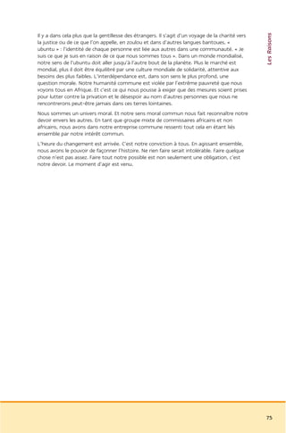 Les Raisons
Il y a dans cela plus que la gentillesse des étrangers. Il s’agit d’un voyage de la charité vers
la justice ou de ce que l’on appelle, en zoulou et dans d’autres langues bantoues, «
ubuntu » : l’identité de chaque personne est liée aux autres dans une communauté. « Je
suis ce que je suis en raison de ce que nous sommes tous ». Dans un monde mondialisé,
notre sens de l’ubuntu doit aller jusqu’à l’autre bout de la planète. Plus le marché est
mondial, plus il doit être équilibré par une culture mondiale de solidarité, attentive aux
besoins des plus faibles. L’interdépendance est, dans son sens le plus profond, une
question morale. Notre humanité commune est violée par l’extrême pauvreté que nous
voyons tous en Afrique. Et c’est ce qui nous pousse à exiger que des mesures soient prises
pour lutter contre la privation et le désespoir au nom d’autres personnes que nous ne
rencontrerons peut-être jamais dans ces terres lointaines.
Nous sommes un univers moral. Et notre sens moral commun nous fait reconnaître notre
devoir envers les autres. En tant que groupe mixte de commissaires africains et non
africains, nous avons dans notre entreprise commune ressenti tout cela en étant liés
ensemble par notre intérêt commun.
L’heure du changement est arrivée. C’est notre conviction à tous. En agissant ensemble,
nous avons le pouvoir de façonner l’histoire. Ne rien faire serait intolérable. Faire quelque
chose n’est pas assez. Faire tout notre possible est non seulement une obligation, c’est
notre devoir. Le moment d’agir est venu.




                                                                                                   75
 