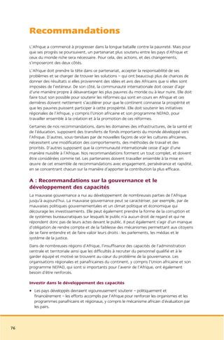 Recommandations
     L’Afrique a commencé à progresser dans la longue bataille contre la pauvreté. Mais pour
     que ses progrès se poursuivent, un partenariat plus soutenu entre les pays d’Afrique et
     ceux du monde riche sera nécessaire. Pour cela, des actions, et des changements,
     s’imposeront des deux côtés.
     L’Afrique doit prendre la tête dans ce partenariat, accepter la responsabilité de ses
     problèmes et se charger de trouver les solutions – qui ont beaucoup plus de chances de
     donner des résultats si elles proviennent des idées et avis des Africains que si elles sont
     imposées de l’extérieur. De son côté, la communauté internationale doit cesser d’agir
     d’une manière propre à désavantager les plus pauvres du monde ou à leur nuire. Elle doit
     faire tout son possible pour soutenir les réformes qui sont en cours en Afrique et ces
     dernières doivent nettement s’accélérer pour que le continent connaisse la prospérité et
     que les pauvres puissent participer à cette prospérité. Elle doit soutenir les initiatives
     régionales de l’Afrique, y compris l’Union africaine et son programme NEPAD, pour
     travailler ensemble à la création et à la promotion de ces réformes.
     Certaines de nos recommandations, dans les domaines des infrastructures, de la santé et
     de l’éducation, supposent des transferts de fonds importants du monde développé vers
     l’Afrique. D’autres, sous-tendues par de nouvelles façons de voir les cultures africaines,
     nécessitent une modification des comportements, des méthodes de travail et des
     priorités. D’autres supposent que la communauté internationale cesse d’agir d’une
     manière nuisible à l’Afrique. Nos recommandations forment un tout complet, et doivent
     être considérées comme tel. Les partenaires doivent travailler ensemble à la mise en
     œuvre de cet ensemble de recommandations avec engagement, persévérance et rapidité,
     en se concentrant chacun sur la manière d’apporter la contribution la plus efficace.

     A : Recommandations sur la gouvernance et le
     développement des capacités
     La mauvaise gouvernance a nui au développement de nombreuses parties de l’Afrique
     jusqu’à aujourd’hui. La mauvaise gouvernance peut se caractériser, par exemple, par de
     mauvaises politiques gouvernementales et un climat politique et économique qui
     décourage les investissements. Elle peut également prendre la forme de la corruption et
     de systèmes bureaucratiques sur lesquels le public n’a aucun droit de regard et qui ne
     répondent donc pas de leurs actes devant le public. Il peut également s’agir d’un manque
     d’obligation de rendre compte et de la faiblesse des mécanismes permettant aux citoyens
     de se faire entendre et de faire valoir leurs droits : les parlements, les médias et le
     système de la justice.
     Dans de nombreuses régions d’Afrique, l’insuffisance des capacités de l’administration
     centrale et territoriale ainsi que les difficultés à recruter du personnel qualifié et à le
     garder équipé et motivé se trouvent au cœur du problème de la gouvernance. Les
     organisations régionales et panafricaines du continent, y compris l’Union africaine et son
     programme NEPAD, qui sont si importants pour l’avenir de l’Afrique, ont également
     besoin d’être renforcés.

     Investir dans le développement des capacités
     • Les pays développés devraient vigoureusement soutenir – politiquement et
       financièrement – les efforts accomplis par l’Afrique pour renforcer les organismes et les
       programmes panafricains et régionaux, y compris le mécanisme africain d’évaluation par
       les pairs.



76
 