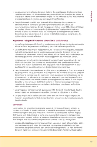 Les Raisons
• Les gouvernements africains devraient élaborer des stratégies de développement des
  capacités complètes. Les donateurs devraient investir dans ces stratégies, en veillant à
  ce que leurs efforts soient parfaitement alignés sur ces stratégies au lieu de suivre leurs
  propres procédures et priorités, qui sont peut-être différentes.
• Des professionnels qualifiés sont essentiels à l’amélioration des compétences
  administratives et techniques qui font si gravement défaut en Afrique. La
  communauté internationale devrait s’engager, en 2005, à verser 500 millions d’USD par
  an, pendant 10 ans, pour revitaliser les établissements d’enseignement supérieur
  africains et jusqu’à 3 milliards d’USD sur 10 ans pour le développement de centres
  d’excellence dans les domaines de la science et de la technologie, y compris dans des
  instituts de technologie africains.

Augmenter l’obligation de rendre compte et la transparence
• Les parlements des pays développés et en développement devraient créer des partenariats
  afin de renforcer les parlements en Afrique, y compris le parlement panafricain.
• Les institutions médiatiques indépendantes, les services audiovisuels publics, la société
  civile et le secteur privé, avec le soutien des gouvernements, devraient former un
  consortium de partenaires, en Afrique et ailleurs, afin de fournir les fonds et l’expertise
  nécessaires pour créer un instrument de développement des médias en Afrique.
• Les gouvernements, les actionnaires des entreprises et les consommateurs des pays
  développés devraient faire pression sur les entreprises pour qu’elles exercent leurs
  activités avec plus de transparence dans les pays en voie de développement et pour
  qu’elles adhèrent aux codes et normes de déontologie internationaux.
• La communauté internationale devrait offrir un soutien politique et financier marqué à
  des programmes tels que l’initiative de transparence des industries extractives (ITIE) afin
  de renforcer la transparence des paiements versés aux gouvernements et reçus par les
  gouvernements et elle devrait encourager son acceptation par tous les pays africains
  riches en ressources. Elle devrait soutenir le développement de critères et d’un moyen
  de valider la mise en œuvre de l’ITIE et soutenir et financer le développement des
  capacités des fonctionnaires comme de la société civile en contribuant au fonds de
  dépôt multidonateur de l’ITIE.
• Les principes de transparence tels que ceux de l’ITIE devraient être étendus à d’autres
  secteurs basés sur les ressources naturelles, y compris la sylviculture et la pêche.
• Les pays importateurs de bois devraient veiller à ne pas faire le négoce de produits
  forestiers acquis illégalement et devraient acheter uniquement du bois et des produits
  d’origine légale.

Corruption
La corruption est un problème généralisé auquel de nombreux dirigeants africains se
trouvent confrontés. Ils doivent redonner la preuve de leur volonté politique de lutter
contre la corruption à tous les niveaux de l’économie et de la société. Nombre de pays
d’Afrique se sont déjà attelés à la tâche. Une plus grande transparence de la part des
gouvernements africains facilitera le processus. Mais la lutte contre la corruption suppose
de s’attaquer à ceux qui offrent des pots-de-vin comme à ceux qui les reçoivent.
• Les pays développés devraient encourager leurs agences de crédit à l’exportation à être
  plus transparentes et à exiger des niveaux de transparence plus élevés lorsqu’elles
  soutiennent des projets dans les pays en voie de développement. Les pays développés
  devraient également appliquer intégralement la Déclaration d’action sur la corruption




                                                                                                77
 