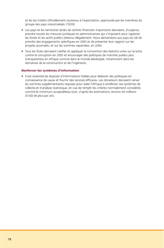 et les les Crédits officiellement soutenus à l’exportation, approuvée par les membres du
       groupe des pays industrialisés, l’OCDE.
     • Les pays et les territoires dotés de centres financiers importants devraient, d’urgence,
       prendre toutes les mesures juridiques et administratives qui s’imposent pour rapatrier
       les fonds et les actifs publics obtenus illégalement. Nous demandons aux pays du G8 de
       prendre des engagements spécifiques en 2005 et de présenter leur rapport sur les
       progrès accomplis, et sur les sommes rapatriées, en 2006.
     • Tous les États devraient ratifier et appliquer la Convention des Nations unies sur la lutte
       contre la corruption en 2005 et encourager des politiques de marchés publics plus
       transparentes en Afrique comme dans le monde développé, notamment dans les
       domaines de la construction et de l’ingénierie.

     Renforcer les systèmes d’information
     • Il est essentiel de disposer d’informations fiables pour élaborer des politiques en
       connaissance de cause et fournir des services efficaces. Les donateurs devraient verser
       les sommes supplémentaires requises pour aider l’Afrique à améliorer ses systèmes de
       collecte et d’analyse statistique, en vue de remplir les critères normalement considérés
       comme le minimum acceptableau (soit, d’après les estimations, environ 60 millions
       d’USD de plus par an).




78
 