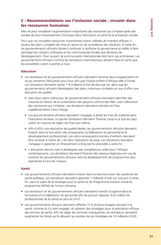 Les Raisons
C : Recommandations sur l’inclusion sociale : investir dans
les ressources humaines
Rien ne peut remplacer l’augmentation importante des ressources qui s’impose après des
années de sous-investissement chronique dans l’éducation, la santé et la protection sociale.
Pour que ces nouvelles ressources importantes soient utilisées de manière efficace, il
faudra des plans complets de mise en œuvre et de surveillance des résultats. À cette fin,
les gouvernements africains doivent continuer à renforcer la gouvernance et veiller à faire
participer les citoyens ordinaires et les communautés locales aux décisions de
développement. Pour sa part, la communauté internationale doit tenir ses promesses. Les
gouvernements africains comme les donateurs internationaux doivent faire en sorte que
les possibilités soient ouvertes à tous.

Éducation
• Les donateurs et les gouvernements africains devraient honorer leurs engagements en
  ce qui concerne l’éducation pour tous afin que chaque enfant d’Afrique aille à l’école.
  Les donateurs devraient verser 7-8 milliards d’USD de plus par an, alors que les
  gouvernements africains développent des plans nationaux complets en vue d’offrir une
  éducation de qualité.
  • Dans leurs plans nationaux, les gouvernements africains devraient identifier des
    mesures en faveur de la scolarisation des garçons comme des filles, avec l’allocation
    des ressources qui s’impose. Les donateurs devraient prendre ces frais
    supplémentaires à leur charge.
  • Les gouvernements africains devraient s’engager à abolir les frais de scolarité dans
    l’éducation de base, ce que les donateurs devraient financer jusqu’à ce que les pays
    soient en mesure de régler ces frais eux-même.
  • Afin d’offrir une éducation de qualité élevée, les gouvernements africains devraient
    investir dans la formation des enseignants, la fidélisation du personnel et le
    développement professionnel. Les ratios enseignants/nombre d’enfants devraient
    être amenés à moins de 1:40 dans l’éducation de base. Les donateurs devraient
    s’engager à apporter un financement à long terme prévisible à cette fin.
  • L’éducation devrait viser à développer des compétences utiles pour l’Afrique
    contemporaine. Les donateurs devraient financer des réseaux régionaux en vue de
    soutenir les gouvernements africains dans le développement de programmes plus
    appropriés à tous les niveaux.

Santé
• Les gouvernements africains devraient investir dans la reconstruction des systèmes de
  santé publique. Les donateurs devraient apporter 7 milliards d’USD sur cinq ans à cette
  fin, dans le cadre de la Stratégie pour la santé et du Programme d’action initial du
  programme NEPAD de l’Union africaine.
• Les donateurs et les gouvernements africains devraient investir d’urgence dans la
  formation et la fidélisation du personnel afin de pouvoir disposer d’un million de
  professionnels de la santé en plus en 2015.
• Les gouvernements africains devraient affecter 15 % de leurs budgets annuels à la
  santé, comme ils s’y sont engagés, et adopter des stratégies pour la prestation efficace
  des services de santé. Afin de régler les sommes manquantes, les donateurs devraient
  augmenter les fonds qu’ils allouent au soutien de ces stratégies de 10 milliards d’USD




                                                                                               81
 