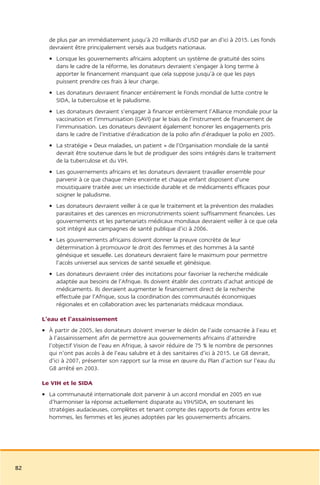 de plus par an immédiatement jusqu’à 20 milliards d’USD par an d’ici à 2015. Les fonds
       devraient être principalement versés aux budgets nationaux.
       • Lorsque les gouvernements africains adoptent un système de gratuité des soins
         dans le cadre de la réforme, les donateurs devraient s’engager à long terme à
         apporter le financement manquant que cela suppose jusqu’à ce que les pays
         puissent prendre ces frais à leur charge.
       • Les donateurs devraient financer entièrement le Fonds mondial de lutte contre le
         SIDA, la tuberculose et le paludisme.
       • Les donateurs devraient s’engager à financer entièrement l’Alliance mondiale pour la
         vaccination et l’immunisation (GAVI) par le biais de l’instrument de financement de
         l’immunisation. Les donateurs devraient également honorer les engagements pris
         dans le cadre de l’initiative d’éradication de la polio afin d’éradiquer la polio en 2005.
       • La stratégie « Deux maladies, un patient » de l’Organisation mondiale de la santé
         devrait être soutenue dans le but de prodiguer des soins intégrés dans le traitement
         de la tuberculose et du VIH.
       • Les gouvernements africains et les donateurs devraient travailler ensemble pour
         parvenir à ce que chaque mère enceinte et chaque enfant disposent d’une
         moustiquaire traitée avec un insecticide durable et de médicaments efficaces pour
         soigner le paludisme.
       • Les donateurs devraient veiller à ce que le traitement et la prévention des maladies
         parasitaires et des carences en micronutriments soient suffisamment financées. Les
         gouvernements et les partenariats médicaux mondiaux devraient veiller à ce que cela
         soit intégré aux campagnes de santé publique d’ici à 2006.
       • Les gouvernements africains doivent donner la preuve concrète de leur
         détermination à promouvoir le droit des femmes et des hommes à la santé
         génésique et sexuelle. Les donateurs devraient faire le maximum pour permettre
         l’accès universel aux services de santé sexuelle et génésique.
       • Les donateurs devraient créer des incitations pour favoriser la recherche médicale
         adaptée aux besoins de l’Afrique. Ils doivent établir des contrats d’achat anticipé de
         médicaments. Ils devraient augmenter le financement direct de la recherche
         effectuée par l’Afrique, sous la coordination des communautés économiques
         régionales et en collaboration avec les partenariats médicaux mondiaux.

     L’eau et l’assainissement
     • À partir de 2005, les donateurs doivent inverser le déclin de l’aide consacrée à l’eau et
       à l’assainissement afin de permettre aux gouvernements africains d’atteindre
       l’objectif Vision de l’eau en Afrique, à savoir réduire de 75 % le nombre de personnes
       qui n’ont pas accès à de l’eau salubre et à des sanitaires d’ici à 2015. Le G8 devrait,
       d’ici à 2007, présenter son rapport sur la mise en œuvre du Plan d’action sur l’eau du
       G8 arrêté en 2003.

     Le VIH et le SIDA
     • La communauté internationale doit parvenir à un accord mondial en 2005 en vue
       d’harmoniser la réponse actuellement disparate au VIH/SIDA, en soutenant les
       stratégies audacieuses, complètes et tenant compte des rapports de forces entre les
       hommes, les femmes et les jeunes adoptées par les gouvernements africains.




82
 