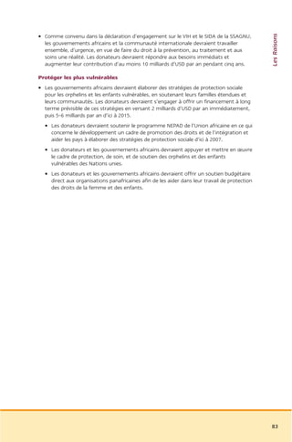 Les Raisons
• Comme convenu dans la déclaration d’engagement sur le VIH et le SIDA de la SSAGNU,
  les gouvernements africains et la communauté internationale devraient travailler
  ensemble, d’urgence, en vue de faire du droit à la prévention, au traitement et aux
  soins une réalité. Les donateurs devraient répondre aux besoins immédiats et
  augmenter leur contribution d’au moins 10 milliards d’USD par an pendant cinq ans.

Protéger les plus vulnérables
• Les gouvernements africains devraient élaborer des stratégies de protection sociale
  pour les orphelins et les enfants vulnérables, en soutenant leurs familles étendues et
  leurs communautés. Les donateurs devraient s’engager à offrir un financement à long
  terme prévisible de ces stratégies en versant 2 milliards d’USD par an immédiatement,
  puis 5-6 milliards par an d’ici à 2015.
  • Les donateurs devraient soutenir le programme NEPAD de l’Union africaine en ce qui
    concerne le développement un cadre de promotion des droits et de l’intégration et
    aider les pays à élaborer des stratégies de protection sociale d’ici à 2007.
  • Les donateurs et les gouvernements africains devraient appuyer et mettre en œuvre
    le cadre de protection, de soin, et de soutien des orphelins et des enfants
    vulnérables des Nations unies.
  • Les donateurs et les gouvernements africains devraient offrir un soutien budgétaire
    direct aux organisations panafricaines afin de les aider dans leur travail de protection
    des droits de la femme et des enfants.




                                                                                               83
 