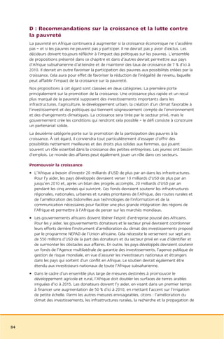 D : Recommandations sur la croissance et la lutte contre
     la pauvreté
     La pauvreté en Afrique continuera à augmenter si la croissance économique ne s’accélère
     pas – et si les pauvres ne peuvent pas y participer. Il ne devrait pas y avoir d’exclus. Les
     décideurs doivent toujours réfléchir à l’impact des politiques sur les pauvres. L’ensemble
     de propositions présenté dans ce chapitre et dans d’autres devrait permettre aux pays
     d’Afrique subsaharienne d’atteindre et de maintenir des taux de croissance de 7 % d’ici à
     2010. Il devrait en outre favoriser la participation des pauvres aux possibilités créées par la
     croissance. Cela aura pour effet de favoriser la réduction de l’inégalité de revenu, laquelle
     peut affaiblir l’impact de la croissance sur la pauvreté.
     Nos propositions à cet égard sont classées en deux catégories. La première porte
     principalement sur la promotion de la croissance. Une croissance plus rapide et un recul
     plus marqué de la pauvreté supposent des investissements importants dans les
     infrastructures, l’agriculture, le développement urbain, la création d’un climat favorable à
     l’investissement et des politiques qui tiennent soigneusement compte de l’environnement
     et des changements climatiques. La croissance sera tirée par le secteur privé, mais le
     gouvernement crée les conditions qui rendront cela possible – le défi consiste à construire
     un partenariat solide.
     La deuxième catégorie porte sur la promotion de la participation des pauvres à la
     croissance. À cet égard, il conviendra tout particulièrement d’essayer d’offrir des
     possibilités nettement meilleures et des droits plus solides aux femmes, qui jouent
     souvent un rôle essentiel dans la croissance des petites entreprises. Les jeunes ont besoin
     d’emplois. Le monde des affaires peut également jouer un rôle dans ces secteurs.

     Promouvoir la croissance
     • L’Afrique a besoin d’investir 20 milliards d’USD de plus par an dans les infrastructures.
       Pour l’y aider, les pays développés devraient verser 10 milliards d’USD de plus par an
       jusqu’en 2010 et, après un bilan des progrès accomplis, 20 milliards d’USD par an
       pendant les cinq années qui suivront. Ces fonds devraient soutenir les infrastructures
       régionales, nationales, urbaines et rurales prioritaires de l’Afrique, des routes rurales et
       de l’amélioration des bidonvilles aux technologies de l’information et de la
       communication nécessaires pour faciliter une plus grande intégration des régions de
       l’Afrique et permettre à l’Afrique de percer sur les marchés mondiaux.
     • Les gouvernements africains doivent libérer l’esprit d’entreprise poussé des Africains.
       Pour les y aider, les gouvernements donateurs et le secteur privé devraient coordonner
       leurs efforts derrière l’instrument d’amélioration du climat des investissements proposé
       par le programme NEPAD de l’Union africaine. Cela nécessite le versement sur sept ans
       de 550 millions d’USD de la part des donateurs et du secteur privé en vue d’identifier et
       de surmonter les obstacles aux affaires. En outre, les pays développés devraient soutenir
       un fonds de l’Agence multilatérale de garantie des investissements, l’agence publique de
       gestion de risque mondiale, en vue d’assurer les investisseurs nationaux et étrangers
       dans les pays qui sortent d’un conflit en Afrique. Le soutien devrait également être
       étendu aux investisseurs nationaux de toute l’Afrique subsaharienne.
     • Dans le cadre d’un ensemble plus large de mesures destinées à promouvoir le
       développement agricole et rural, l’Afrique doit doubler les surfaces de terres arables
       irriguées d’ici à 2015. Les donateurs doivent l’y aider, en visant dans un premier temps
       à financer une augmentation de 50 % d’ici à 2010, en mettant l’accent sur l’irrigation
       de petite échelle. Parmi les autres mesures envisageables, citons : l’amélioration du
       climat des investissements, les infrastructures rurales, la recherche et la propagation de




84
 