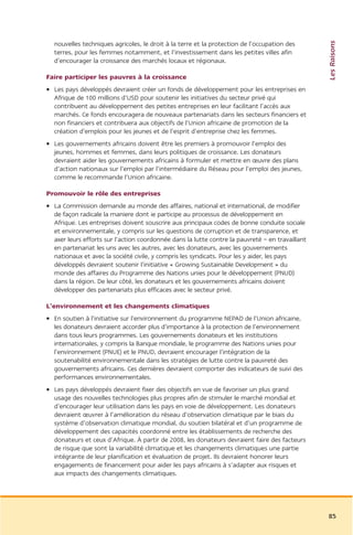 Les Raisons
  nouvelles techniques agricoles, le droit à la terre et la protection de l’occupation des
  terres, pour les femmes notamment, et l’investissement dans les petites villes afin
  d’encourager la croissance des marchés locaux et régionaux.

Faire participer les pauvres à la croissance
• Les pays développés devraient créer un fonds de développement pour les entreprises en
  Afrique de 100 millions d’USD pour soutenir les initiatives du secteur privé qui
  contribuent au développement des petites entreprises en leur facilitant l’accès aux
  marchés. Ce fonds encouragera de nouveaux partenariats dans les secteurs financiers et
  non financiers et contribuera aux objectifs de l’Union africaine de promotion de la
  création d’emplois pour les jeunes et de l’esprit d’entreprise chez les femmes.
• Les gouvernements africains doivent être les premiers à promouvoir l’emploi des
  jeunes, hommes et femmes, dans leurs politiques de croissance. Les donateurs
  devraient aider les gouvernements africains à formuler et mettre en œuvre des plans
  d’action nationaux sur l’emploi par l’intermédiaire du Réseau pour l’emploi des jeunes,
  comme le recommande l’Union africaine.

Promouvoir le rôle des entreprises
• La Commission demande au monde des affaires, national et international, de modifier
  de façon radicale la maniere dont ie participe au processus de développement en
  Afrique. Les entreprises doivent souscrire aux principaux codes de bonne conduite sociale
  et environnementale, y compris sur les questions de corruption et de transparence, et
  axer leurs efforts sur l’action coordonnée dans la lutte contre la pauvreté – en travaillant
  en partenariat les uns avec les autres, avec les donateurs, avec les gouvernements
  nationaux et avec la société civile, y compris les syndicats. Pour les y aider, les pays
  développés devraient soutenir l’initiative « Growing Sustainable Development » du
  monde des affaires du Programme des Nations unies pour le développement (PNUD)
  dans la région. De leur côté, les donateurs et les gouvernements africains doivent
  développer des partenariats plus efficaces avec le secteur privé.

L’environnement et les changements climatiques
• En soutien à l’initiative sur l’environnement du programme NEPAD de l’Union africaine,
  les donateurs devraient accorder plus d’importance à la protection de l’environnement
  dans tous leurs programmes. Les gouvernements donateurs et les institutions
  internationales, y compris la Banque mondiale, le programme des Nations unies pour
  l’environnement (PNUE) et le PNUD, devraient encourager l’intégration de la
  soutenabilité environnementale dans les stratégies de lutte contre la pauvreté des
  gouvernements africains. Ces dernières devraient comporter des indicateurs de suivi des
  performances environnementales.
• Les pays développés devraient fixer des objectifs en vue de favoriser un plus grand
  usage des nouvelles technologies plus propres afin de stimuler le marché mondial et
  d’encourager leur utilisation dans les pays en voie de développement. Les donateurs
  devraient œuvrer à l’amélioration du réseau d’observation climatique par le biais du
  système d’observation climatique mondial, du soutien bilatéral et d’un programme de
  développement des capacités coordonné entre les établissements de recherche des
  donateurs et ceux d’Afrique. À partir de 2008, les donateurs devraient faire des facteurs
  de risque que sont la variabilité climatique et les changements climatiques une partie
  intégrante de leur planification et évaluation de projet. Ils devraient honorer leurs
  engagements de financement pour aider les pays africains à s’adapter aux risques et
  aux impacts des changements climatiques.




                                                                                                 85
 